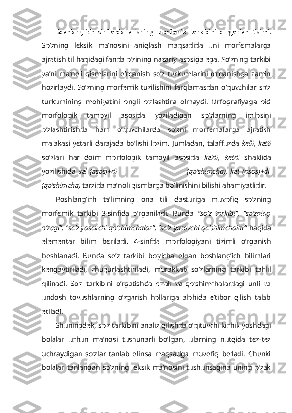 Boshlang‘ich   sinflarda   so‘zning   morfеmik   tarkibini   o‘rganish   tizimi.
So’zning   leksik   ma’nosini   aniqlash   maqsadida   uni   morfemalarga
ajratish til haqidagi fanda o’zining nazariy asosiga ega. So’zning tarkibi
ya’ni   ma’noli   qismlarini   o’rganish   so’z   turkumlarini   o’rganishga   zamin
hozirlaydi.   So’zning   morfemik   tuzilishini   farqlamasdan   o’quvchilar   so’z
turkumining   mohiyatini   ongli   o’zlashtira   olmaydi.   Orfografiyaga   oid
morfologik   tamoyil   asosida   yoziladigan   so’zlarning   imlosini
o’zlashtirishda   ham   o’quvchilarda   so’zni   morfemalarga   ajratish
malakasi yetarli darajada bo’lishi lozim. Jumladan, talaffuzda   kelli, ketti
so’zlari   har   doim   morfologik   tamoyil   asosida   keldi,   ketdi   shaklida
yozilishida   kel   (asos)+di                                                 (qo’shimcha),   ket   (asos)+di
(qo’shimcha)  tarzida ma’noli qismlarga bo’linishini bilishi ahamiyatlidir.
Boshlang’ich   ta’limning   ona   tili   dasturiga   muvofiq   so’zning
morfemik   tarkibi   3-sinfida   o’rganiladi.   Bunda   ”so’z   tarkibi”,   ”so’zning
o’zagi”, ”so’z yasovchi qo’shimchalar”, ”so’z yasovchi qo’shimchalar”  haqida
elementar   bilim   beriladi.   4-sinfda   morfologiyani   tizimli   o’rganish
boshlanadi.   Bunda   so’z   tarkibi   bo’yicha   olgan   boshlang’ich   bilimlari
kengaytiriladi,   chuqurlashtiriladi,   murakkab   so’zlarning   tarkibi   tahlil
qilinadi.   So’z   tarkibini   o’rgatishda   o’zak   va   qo’shimchalardagi   unli   va
undosh   tovushlarning   o’zgarish   hollariga   alohida   e’tibor   qilish   talab
etiladi.  
Shuningdek, so’z tarkibini analiz qilishda o’qituvchi kichik yoshdagi
bolalar   uchun   ma’nosi   tushunarli   bo’lgan,   ularning   nutqida   tez-tez
uchraydigan   so’zlar   tanlab   olinsa   maqsadga   muvofiq   bo’ladi.   Chunki
bolalar   tanlangan   so’zning   leksik   ma’nosini   tushunsagina   uning   o’zak 