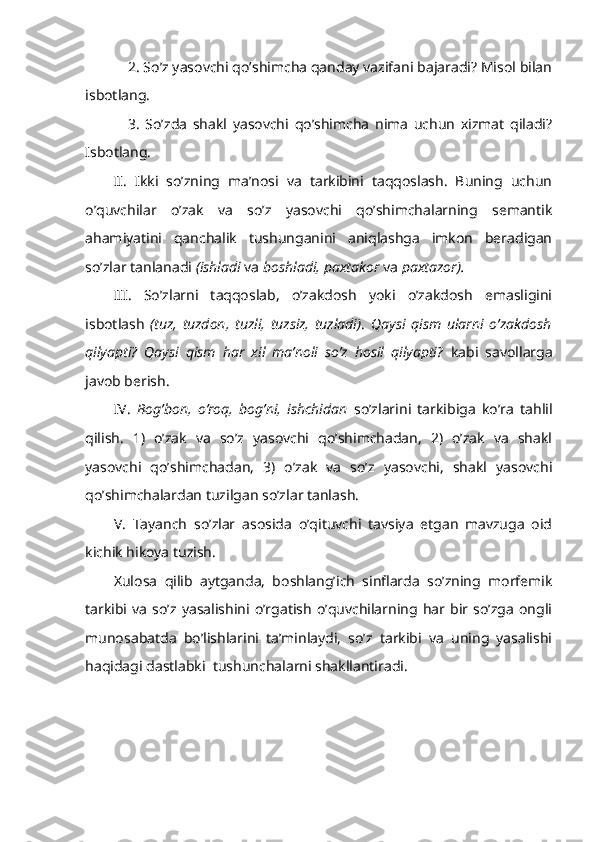 2. So’z yasovchi qo’shimcha qanday vazifani bajaradi? Misol bilan
isbotlang. 
3.   So’zda   shakl   yasovchi   qo’shimcha   nima   uchun   xizmat   qiladi?
Isbotlang.
II.   Ikki   so’zning   ma’nosi   va   tarkibini   taqqoslash.   Buning   uchun
o’quvchilar   o’zak   va   so’z   yasovchi   qo’shimchalarning   semantik
ahamiyatini   qanchalik   tushunganini   aniqlashga   imkon   beradigan
so’zlar tanlanadi  (ishladi  va  boshladi, paxtakor  va  paxtazor).
III.   So’zlarni   taqqoslab,   o’zakdosh   yoki   o’zakdosh   emasligini
isbotlash   (tuz,   tuzdon,   tuzli,   tuzsiz,   tuzladi) .   Q aysi   qism   ularni   o’zakdosh
qilyapti?   Qaysi   qism   har   xil   ma’noli   so’z   hosil   qilyapti?   kabi   savollarga
javob berish.
IV.   Bog’bon,   o’roq,   bog’ni,   ishchidan   so’zlarini   tarkibiga   ko’ra   tahlil
qilish.   1)   o’zak   va   so’z   yasovchi   qo’shimchadan,   2)   o’zak   va   shakl
yasovchi   qo’shimchadan,   3)   o’zak   va   so’z   yasovchi,   shakl   yasovchi
qo’shimchalardan tuzilgan so’zlar tanlash.
V.   Tayanch   so’zlar   asosida   o’qituvchi   tavsiya   etgan   mavzuga   oid
kichik hikoya tuzish.
Xulosa   qilib   aytganda,   boshlang’ich   sinflarda   so’zning   morfemik
tarkibi   va   so’z   yasalishini   o’rgatish   o’quvchilarning   har  bir  so’zga   ongli
munosabatda   bo’lishlarini   ta’minlaydi,   so’z   tarkibi   va   uning   yasalishi
haqidagi dastlabki  tushunchalarni shakllantiradi. 