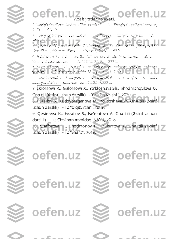 Adabiy ot lar ro` y xat i.
1. Uzviylashtirilgan Davlat ta’lim standarti.    –   T.: Yangiy o` l poligraf service,
201 7 .  – 14-79  b.  
2. Uzviylashtirilgan o`quv dasturi.    –   T.:  Yangiy o` l poligraf service, 201 7 . –
14-79  b.
3. Qosimova   K.,   Matjonov   S.,   G`ulomova   X.,   Yo`ldosheva   Sh.,   Sariyev   Sh.
Ona tili o`qitish metodikasi.  –T.: Noshir, 2009.  –  163 b.
4. Matchanov S., G`ulomova X., Yo`ld a sheva Sh., A. Nisanbaeva. Ana
tilin oq ы tu  ә d і stemes і . – T .:  TDPU,  2013.  –    2 7 7   b .
5. Raxmatullaeva   L.I.   Metodika   prepodavaniya   rodnogo   yazыka   rodnogo
yazыka.   –   T.: Uchebnoe  posobie. Moliya Iktisod, 2007.
6. Husanboeva.Q,   Shodiyev.F,   Hazratqulov.M.   Boshlang`ich   sinflarda
adabiyot o`qitish metodikasi. SamDU.2019.332 b.
7.   Ikromova   R.,   Gulomova   X.,   Yo’ldosheva.Sh.,   Shodmonqulova   D.
Ona tili (4-sinf uchun darslik).  – T.: “O’qituvchi”,, 2020. 
8.   Fuzailov  S.,   Xudoyberganova   M.,  Yo’ldosheva.Sh.   Ona   tili  (3-sinf
uchun darslik).  – T.: “O’qituvchi”,, 2019. 
9.   Qosimova   K.,   Fuzailov   S.,   Ne’matova   A.   Ona   tili   (2-sinf   uchun
darslik).  – T.: Cho’lpon nomidagi NMIU, 2018. 
10.   G’afforova.   T.,   Shodmonov   E.,   G’ulomova   X.   Ona   tili   (1-sinf
uchun darslik).  – T.: “Sharq”, 2019. 