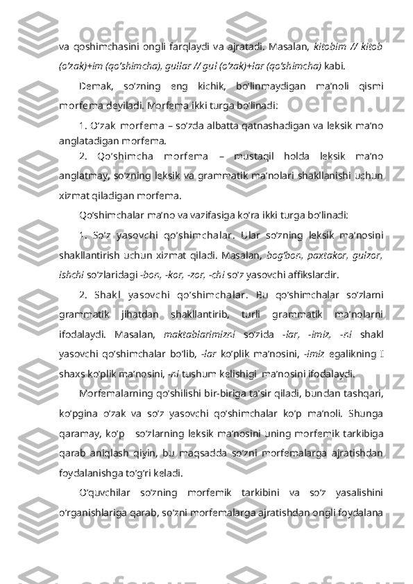 va   qoshimchasini   ongli   farqlaydi   va   ajratadi.   Masalan,   kitobim   //   kitob
(o’zak)+im (qo’shimcha), gullar // gul (o’zak)+lar (qo’shimcha)  kabi.
Demak,   s o’zning   eng   kichik,   bo’linmaydigan   ma’noli   qismi
morfema  deyiladi. Morfema ikki turga bo’linadi: 
1. O’zak  morfema   – so’zda albatta qatnashadigan va leksik ma’no
anglatadigan morfema.
2.   Qo’shimcha   morfema   –   mustaqil   holda   leksik   ma’no
anglatmay,   so’zning   leksik   va   grammatik   ma’nolari   shakllanishi   uchun
xizmat qiladigan morfema. 
Qo’shimchalar ma’no va vazifasiga ko’ra ikki turga bo’linadi: 
1.   So’z   y asov chi   qo’shimchalar.   Ular   so’zning   leksik   ma’nosini
shakllantirish   uchun   xizmat   qiladi.   Masalan,   bog’bon,   paxtakor,   gulzor,
ishchi  so’zlaridagi  -bon, -kor, -zor, -chi  so’z yasovchi affikslardir. 
2.   Shak l   y asov chi   qo’shimchalar.   Bu   qo’shimchalar   so’zlarni
grammatik   jihatdan   shakllantirib,   turli   grammatik   ma’nolarni
ifodalaydi.   Masalan,   maktablarimizni   so’zida   -lar,   -imiz,   -ni   shakl
yasovchi   qo’shimchalar   bo’lib,   -lar   ko’plik   ma’nosini,   -imiz   egalikning   I
shaxs ko’plik ma’nosini,  -ni  tush um kelishigi  ma’nosini ifodalaydi.
Morfemalarning qo’shilishi bir-biriga ta’sir qiladi, bun dan tashqari,
ko’pgina   o’zak   va   so’z   yasovchi   qo’shimchalar   ko’p   ma’noli.   Shunga
qaramay,   ko’p       so’zlarning   leksik   ma’nosini   uning   mor femik   tarkibiga
qarab   aniqlash   qiyin,   bu   maqsadda   so’zni   morfemalarga   ajratishdan
foydalanishga to’g’ri keladi.
O’quvchilar   so’zning   morfemik   tarkibini   va   so’z   yasalishini
o’rganishlariga qarab, so’zni morfemalarga ajratishdan ongli foydalana 