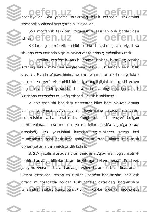 boshlaydilar.   Ular   yasama   so’zlarning   leksik   ma’nosini   so’zlarning
semantik o’xshashligiga qarab bilib oladilar.
So‘z   morfеmik   t ark ibini   o‘rganish   y uzasidan   olib   boriladigan
ishlar .
So’zlarning   morfemik   tarkibi   ustida   ishlashning   ahamiyati   va
shunga mos ravishda o’qituvchining vazifalariga quyidagilar kiradi:
1.   So’zning   morfemik   tarkibi   ustida   ishlash   bilan   o’quvchilar
so’zning   leksik   ma’nosini   aniqlashning   asosiy   usullaridan   birini   bilib
oladilar.   Bunda   o’qituvchining   vazifasi   o’quvchilar   so’zlarning   leksik
ma’nosi   va   morfemik   tarkibi   bir-biriga   bog’liqligini   bilib   olishi   uchun
eng   qulay   sharoit   yaratish,   shu   asosda   ularning   lug’atiga   aniqlik
kiritishga maqsadga muvofiq rahbarlik qilish hisoblanadi.
2.   So’z   yasalishi   haqidagi   elementar   bilim   ham   o’quvchilarning
tilimizning   yangi   so’zlar   bilan   boyishining   asosiy   manbasini
tushunishlari   uchun   muhimdir.   Yangi   so’z   tilda   mavjud   bo’lgan
morfemalardan,   ma’lum   usul   va   modellar   asosida   vujudga   keladi
(yasaladi).   So’z   yasalishini   kuzatish   o’quvchilarda   so’zga   faol
munosabatni   shakllantirishga   ijobiy   ta’sir   etadi,   tilning   rivojlanish
qonuniyatlarini tushunishga olib keladi.
3.   So’z   yasalishi   asoslari   bilan   tanishish   o’quvchilar   lug’atini   atrof-
muhit   haqidagi   bilimlar   bilan   boyitishga   imkon   beradi.   Predmet,
jarayon,   voqea-hodisalar  haqidagi   tushunchalar  so’z   bi lan   ifodalanadi.
So’zlar   o’rtasidagi   ma’no   va   tuzilish   jihatidan   bog’lanishni   belgilash
o’zaro   munosabatda   bo’lgan   tushunchalar   o’rtasidagi   bog’lanishga
tayanadi   (masalan,   traktor   v a   traktorchi       so’zlari   o’zaro   munosabatda 