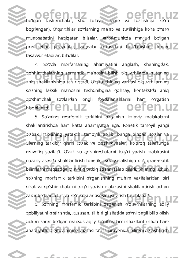 bo’lgan   tushunchalar,   shu   tufayli   ma’ no   va   tuzilishiga   ko’ra
bog’langan).   O’quvchilar   so’zlarning   ma’no   va   tuzilishiga   ko’ra   o’zaro
munosabatini   haqiqatan   bilsalar,   atrof-muhitda   mavjud   bo’lgan
predmetlar,   jarayonlar,   voqealar   o’rtasidagi   bog’lanishni   chuqur
tasavvur etadilar, biladilar.
4.   So’zda   morfemaning   ahamiyatini   anglash,   shuningdek,
qo’shimchalarning   semantik   ma’nosini   bilish   o’quvchilarda   nutqning
aniq   shakllanishiga   ta’sir   etadi.   O’qituvchining   vazifasi   o’quvchilarning
so’zning   leksik   ma’nosini   tushunibgina   qolmay,   kontekstda   aniq
qo’shimchali   so’zlardan   ongli   foydalanishlarini   ham   o’rgatish
hisoblanadi.
5.   So’zning   morfemik   tarkibini   o’rganish   imloviy   malakalarni
shakllantirishda   ham   katta   ahamiyatga   ega.   Fonetik   tamoyil   yangi
o’zbek   imlosining   yetakchi   tamoyili   bo’lib,   bunga   binoan   so’zlar   va
ularning   tarkibiy   qismi   (o’zak   va   qo’shimchalar)   ko’proq   talaffuziga
muvofiq   yoziladi.   O’zak   va   qo’shimchalarni   to’g’ri   yozish   malakasini
nazariy   asosda   shakllantirish   fonetik,     so’z   yasalishiga   oid,   grammatik
b ilimlarni maqsadga muvofiq tatbiq etishni talab qiladi. Shuning uchun
so’zning   morfemik   tarkibini   o’rganishning   muhim   vazifalaridan   biri
o’zak   va   qo’shimchalarni   to’g’ri   yozish   malakasini   shakllantirish   uchun
zarur bo’lgan bilim va ko’nikmalar asosini yaratish hisoblanadi.
6.   So’zning   morfemik   tarkibini   o’rganish   o’quvchilarning   aqliy
qobiliyatini o’stirishda, xususan, til birligi sifatida so’zni ongli bilib olish
uchun   zarur   bo’lgan   maxsus   aqliy   ko’nikmalarni   shakllantirishda   ham
ahamiyatli. O’qituvchining vazifasi ta’lim jarayonida bilimni o’zlashtirish 