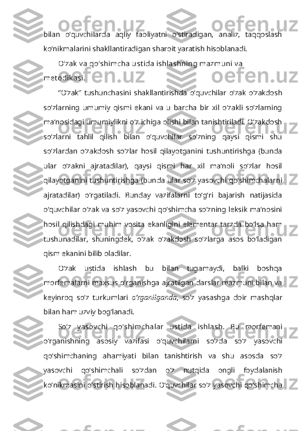 bilan   o’quvchilarda   aqliy   faoliyatni   o’stiradigan,   analiz,   taqqoslash
ko’nikmalarini shakllantiradigan sharoit yaratish hisoblanadi.
O‘zak  v a qo‘shimcha ust ida ishlashning mazmuni  v a 
met odik asi.
“O’zak”   tushunchasini   shakllantirishda   o’quvchilar   o’zak   o’zakdosh
so’zlarning   umumiy   qismi   ekani   va   u   barcha   bir   xil   o’zakli   so’zlarning
ma’nosidagi umumiylikni o’z ichiga olishi bilan tanishtiriladi. O’zakdosh
so’zlarni   tahlil   qilish   bilan   o’quvchilar   so’zning   qaysi   qismi   shu
so’zlardan   o’zakdosh   so’zlar   hosil   qilayotganini   tushuntirishga   (bunda
ular   o’zakni   ajratadilar),   qaysi   qismi   har   xil   ma’noli   so’zlar   hosil
qilayotganini tushuntirishga (bun da ular so’z yasovchi qo’shimchalarni
ajratadilar)   o’rgatiladi.   Bunday   vazifalarni   to’g’ri   bajarish   natijasida
o’quvchilar o’zak  va  so’z yasovchi qo’shimcha  so’zning leksik  ma’nosini
hosil   qilishdagi   muhim   vosita   ekanligini   elementar   tarzda   bo’lsa   ham
tushunadilar,   shuningdek,   o’zak   o’zakdosh   so’zlarga   asos   bo’ladigan
qism ekanini bilib oladilar.
O’zak   ustida   ishlash   bu   bilan   tugamaydi,   balki   boshqa
morfemalarni maxsus o’rganishga ajratilgan darslar mazmuni bilan va
keyinroq   so’z   turkumlari   o’rganilganda ,   so’z   yasashga   doir   mashqlar
bilan ham uzviy bog’lanadi.
S o’z   y asov chi   qo’shimchalar   ust ida   i shlash.   Bu   morf e mani
o’rganishning   asosiy   vazifasi   o’q uvchilarni   so’zda   so’z   yasovchi
qo’ shimchaning   ahamiyat i   bilan   tanishtirish   va   shu   asosda   so’z
yasovchi   qo’ sh i mchali   so’zdan   o’ z   nut q ida   ongli   foydalanish
k o’ nikmasini  o’ stirish  h isoblanadi.  O’quvchilar so’z yasovchi qo’shimcha 