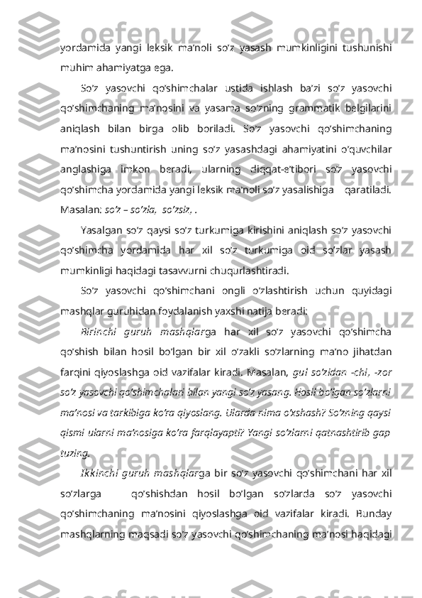 yordamida   yangi   leksik   ma’noli   so’z   yasash   mumkinligini   tushunishi
muhim ahamiyatga ega.
So’z   yasovchi   qo’shimchalar   ustida   ishlash   ba’zi   so’z   yasovchi
qo’shimchaning   ma’nosini   va   yasama   so’zning   grammatik   belgilarini
aniqlash   bilan   birga   olib   boriladi.   So’z   yasovchi   qo’shimchaning
ma’nosini   tushuntirish   uning   so’z   yasashdagi   ahamiyatini   o’quvchilar
anglashiga   imkon   beradi,   ularning   diqqat-e’tibori   so’z   yasovchi
qo’shimcha yordamida yangi leksik ma’noli so’z yasalishiga    qaratiladi.
Masalan:  so’z – so’zla,  so’zsiz, . 
Yasalgan   so’z   qaysi   so’z   turkumiga   kirishini  aniqlash   so’z   yasovchi
qo’shimcha   yordamida   har   xil   so’z   turkumiga   oid   so’zlar   yasash
mumkinligi haqidagi tasavvurni chuqurlashtiradi.
So’z   yasovchi   qo’shimchani   ongli   o’zlashtirish   uchun   quyidagi
mashqlar guruhidan foydalanish yaxshi natija beradi:
Birinchi   guruh   mashqlar ga   har   xil   so’z   yasovchi   qo’shimcha
qo’shish   bilan   hosil   bo’lgan   bir   xil   o’zakli   so’zlarning   ma’no   jihatdan
farqini   qiyoslashga   oid   vazifalar   kiradi.   Masalan,   gul   so’zidan   -chi,   -zor
so’z yasovchi qo’shimchalari bilan yangi so’z yasang. Hosil bo’lgan so’zlarni
ma’nosi va tarkibiga ko’ra qiyoslang. Ularda nima o’xshash? So’zning qaysi
qismi ularni ma’nosiga ko’ra farqlayapti? Yangi so’zlarni qatnashtirib gap
tuzing.
I k k inchi   guruh   mashqlar ga   bir   so’z   yasovchi   qo’shimchani   har   xil
so’zlarga       qo’shishdan   hosil   bo’lgan   so’zlarda   so’z   yasovchi
qo’shimchaning   ma’nosini   qiyoslashga   oid   vazifalar   kiradi.   Bunday
mashqlarning maqsadi so’z yasovchi qo’shimchaning   ma’nosi haqidagi 