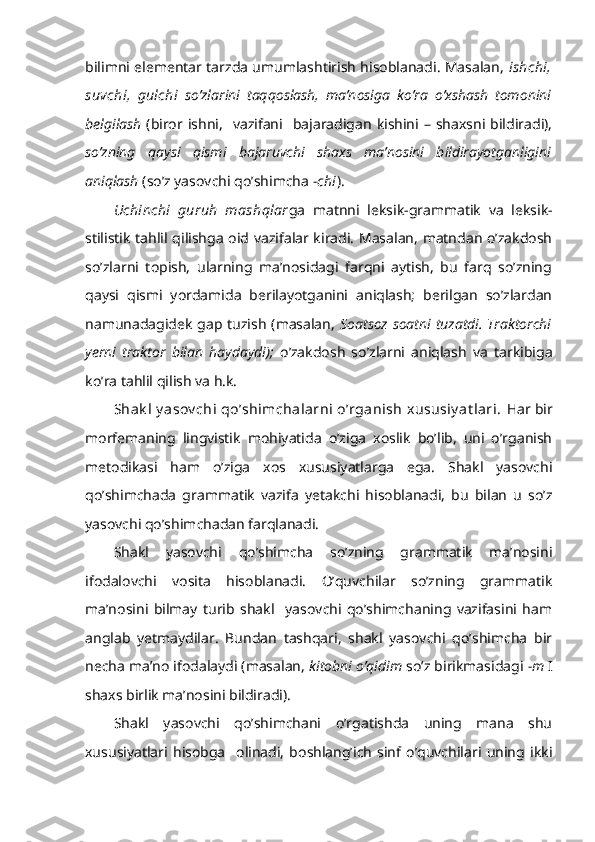 bilimni elementar tarzda umumlashtirish hisoblanadi. Masalan,   ishchi,
suvchi,   gulchi   so’zlarini   taqqoslash,   ma’nosiga   ko’ra   o’xshash   tomonini
belgilash   (biror  ishni,    vazifani    bajaradigan  kishini  – shaxsni bildiradi),
so’zning   qaysi   qismi   bajaruvchi   shaxs   ma’nosini   bildirayotganligini
aniqlash  (so’z yasovchi qo’shimcha   -chi ).
Uchinchi   guruh   mashqlar ga   matnni   leksik-grammatik   va   leksik-
stilistik tahlil qilishga oid vazifalar kiradi. Masalan, matndan o’zakdosh
so’zlarni   topish,   ularning   ma’nosidagi   farqni   aytish,   bu   farq   so’zning
qaysi   qismi   yordamida   berilayotganini   aniqlash;   berilgan   so’zlardan
namunadagidek gap tuzish (masalan,   Soatsoz soatni tuzatdi. Traktorchi
yerni   traktor   bilan   haydaydi);   o’ zakdosh   so’zlarni   aniqlash   va   tarkibiga
ko’ra tahlil qilish va h.k.
Shak l  y asov chi  qo’shimchalarni  o’rganish  xususiy at lari.   Har bir
morfemaning   lingvistik   mohiyatida   o’ziga   xoslik   bo’lib,   uni   o’rganish
metodikasi   ham   o’ziga   xos   xususiyatlarga   ega.   Shakl   yasovchi
qo’shimchada   grammatik   vazifa   yetakchi   hisoblanadi,   bu   bilan   u   so’z
yasovchi qo’shimchadan farqlanadi.       
Shakl   yasovchi   qo’shimcha   so’zning   grammatik   ma’nosini
ifodalovchi   vosita   hisoblanadi.   O’quvchilar   so’zning   grammatik
ma’nosini   bilmay   turib   shakl     yasovchi   qo’shimchaning   vazifasini   ham
anglab   yetmaydilar.   Bundan   tashqari,   shakl   yasovchi   qo’shimcha   bir
necha ma’no ifodalaydi (masalan,  ki tobni o’qidim  so’z birikmasidagi  -m  I
shaxs birlik ma’nosini bildiradi).
Shakl   yasovchi   qo’shimchani   o’rgatishda   uning   mana   shu
xususiyatlari   hisobga     olinadi,   boshlang’ich   sinf   o’quvchilari   uning   ikki 
