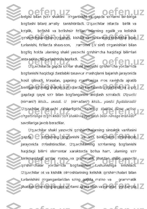 belgisi   bilan   (so’z   shaklini     o’zgartirishi   va   gapda   so’zlarni   bir-biriga
bog’lashi   bilan)   amaliy     tanishtiriladi.   O’quvchilar   otlarda     birlik   va
ko’plik,     bo’lishli   va   bo’lishsiz   fe’llar,   otlarning   egalik   va   kelishik
qo’shimchalari bilan o’zgarishi,  kishilik olmoshlarining kelishiklar bilan
turlanishi,   fe’llarda   shaxs-son,       zamonni   (IV   sinf)   o’rganishlari   bilan
bog’liq   holda   ularning   shakl   yasovchi   qo’shimcha   haqidagi   bilimlari
asta-sekin chuqurlashtirila boriladi.
O’quvchilarda gapda so’zlar shakl yasovchi qo’shimcha yordamida
bog’lanishi haqidagi dastlabki tasavvur mashqlarni bajarish jarayonida
hosil   qilinadi.   Masalan,   gapning   mazmuniga   mos   ravishda   ajratib
berilgan so’zning shaklini so’roqlardan foydalanib o’zgartirish va u so’z
gapdagi   qaysi   so’z   bilan   bog’langanini   aniqlash   so’raladi:   O’quvchi
(nimani?)   kitob...   sevadi.   U     (nimadan?)   kitob...   yaxshi   foydalanadi?
O’quvchilar   o’qituvchi   rahbarligida   “So’zning   shaklini   nima   uchun
o’zgartirishga to’g’ri keldi? So’z shaklini o’zgartirish bilan nimaga erishildi?”
savollariga javob beradilar. 
O’quvchilar   shakl   yasovchi   qo’shimchalarning   sintaktik   vazifasini
gapda         so’zlarning   bog’lanishi   va   so’z   birikmasini   o’zlashtirish
jarayonida   o’zlashtiradilar.   O’quvchilarning   so’zlarning   bog’lanishi
haqidagi   bilimi   elementar   xarakterda   bo’lsa   ham,   ularning   so’z
birikmasidagi   so’zlar   ma’no   va   grammatik   jihatdan   shakl   yasovchi
qo’shimchalar   yordamida   bog’lanishini   tushunishiga   erishiladi.
O’quvchilar   ot   va   kishilik   olmoshlarining   kelishik   qo’shimchalari   bilan
turlanishini   o’rganganlaridan   so’ng   gapda   ma’no   va       grammatik
jihatdan o’zaro bog’langan so’zlarni ajrata olish va nimalar   yordamida 