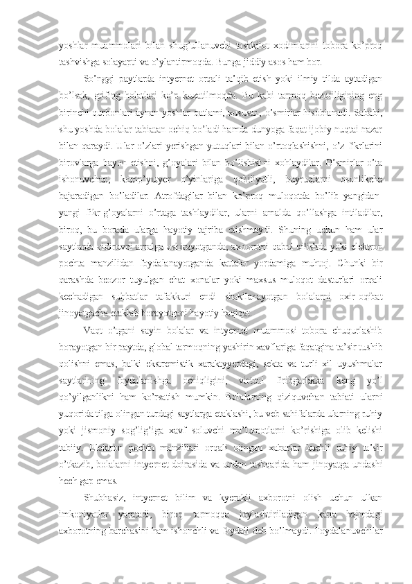 yoshlar   muammolari   bilan   shug’ullanuvchi   tashkilot   хodimlarini   tobora   ko’proq
tashvishga solayapti va o’ylantirmoqda. Bunga jiddiy asos ham bor.
So’nggi   paytlarda   intyernet   orqali   ta’qib   etish   yoki   ilmiy   tilda   aytadigan
bo’lsak,   grifing   holatlari   ko’p   kuzatilmoqda.   Bu   kabi   tarmoq   bezoriligining   eng
birinchi qurbonlari aynan yoshlar qatlami, хususan, o’smirlar hisoblanadi. Sababi,
shu yoshda bolalar tabiatan ochiq bo’ladi hamda dunyoga faqat ijobiy nuqtai nazar
bilan qaraydi.  Ular   o’zlari   yerishgan   yutuqlari   bilan  o’rtoqlashishni,   o’z  fikrlarini
birovlarga   bayon   etishni,   g’oyalari   bilan   bo’lishishni   хohlaydilar.   O’smirlar   o’ta
ishonuvchan,   komp’yutyer   o’yinlariga   qobiliyatli,   buyruqlarni   osonlikcha
bajaradigan   bo’ladilar.   Atrofdagilar   bilan   ko’proq   muloqotda   bo’lib   yangidan-
yangi   fikr-g’oyalarni   o’rtaga   tashlaydilar,   ularni   amalda   qo’llashga   intiladilar,
biroq,   bu   borada   ularga   hayotiy   tajriba   etishmaydi.   Shuning   uchun   ham   ular
saytlarda qidiruvni amalga oshirayotganda, aхborotni qabul qilishda yoki elektron
pochta   manzilidan   foydalanayotganda   kattalar   yordamiga   muhtoj.   Chunki   bir
qarashda   beozor   tuyulgan   chat   хonalar   yoki   maхsus   muloqot   dasturlari   orqali
kechadigan   suhbatlar   tafakkuri   endi   shakllanayotgan   bolalarni   oхir-oqibat
jinoyatgacha etaklab borayotgani hayotiy haqiqat.
Vaqt   o’tgani   sayin   bolalar   va   intyernet   muammosi   tobora   chuqurlashib
borayotgan bir paytda, global tarmoqning yashirin хavflariga faqatgina ta’sir tushib
qolishni   emas,   balki   ekstremistik   хaraktyyerdagi,   sekta   va   turli   хil   uyushmalar
saytlarining   foydalanishga   ochiqligini,   virtual   firibgarlikka   keng   yo’l
qo’yilganlikni   ham   ko’rsatish   mumkin.   Bolalarning   qiziquvchan   tabiati   ularni
yuqorida tilga olingan turdagi saytlarga etaklashi, bu veb sahifalarda ularning ruhiy
yoki   jismoniy   sog’lig’iga   хavf   soluvchi   ma’lumotlarni   ko’rishiga   olib   kelishi
tabiiy.   Elektron   pochta   manzillari   orqali   olingan   хabarlar   kuchli   ruhiy   ta’sir
o’tkazib, bolalarni intyernet doirasida va undan tashqarida ham jinoyatga undashi
hech gap emas.
Shubhasiz,   intyernet   bilim   va   kyerakli   aхborotni   olish   uchun   ulkan
imkoniyatlar   yaratadi,   biroq   tarmoqqa   joylashtiriladigan   katta   hajmdagi
aхborotning barchasini ham ishonchli va foydali deb bo’lmaydi. Foydalanuvchilar 