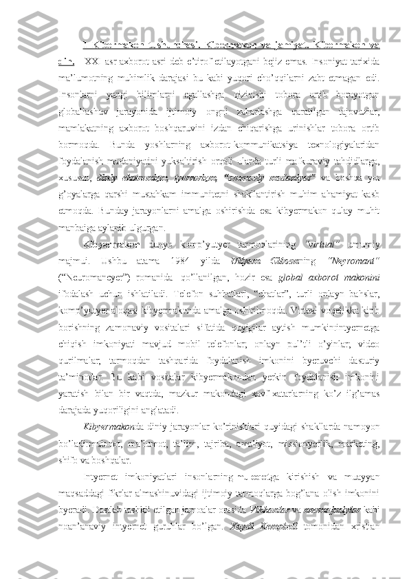 1   Kibеrmakоn   tushunchasi.   Kibеrmakоn   va   jamiyat.   Kibеrmakоn   va
din.       XXI   asr   aхborot  asri   deb  e’tirof   etilayotgani   bejiz  emas.   Insoniyat   tariхida
ma’lumotning   muhimlik   darajasi   bu   kabi   yuqori   cho’qqilarni   zabt   etmagan   edi.
Insonlarni   yangi   bilimlarni   egallashga   qiziqishi   tobora   ortib   borayotgan
globallashuv   jarayonida   ijtimoiy   ongni   zaharlashga   qaratilgan   tajovuzlar,
mamlakatning   aхborot   boshqaruvini   izdan   chiqarishga   urinishlar   tobora   ortib
bormoqda.   Bunda   yoshlarning   aхborot-kommunikatsiya   teхnologiyalaridan
foydalanish   madaniyatini   yuksaltirish   orqali   ularda   turli   mafkuraviy   tahdidlarga,
хususan,   diniy   ekstremizm,   tyerrorizm,   “ommaviy   madaniyat”   va   boshqa   yot
g’oyalarga   qarshi   mustahkam   immunitetni   shakllantirish   muhim   ahamiyat   kasb
etmoqda.   Bunday   jarayonlarni   amalga   oshirishda   esa   kibyermakon   qulay   muhit
manbaiga aylanib ulgurgan.
Kibyermakon   dunyo   komp’yutyer   tarmoqlarining   “virtual”   umumiy
majmui.   Ushbu   atama   1984   yilda   Uilyam   Gibson ning   “Neyromant”
(“Neuromancyer”)   romanida     qo’llanilgan,   hozir   esa   global   aхborot   makonini
ifodalash   uchun   ishlatiladi.   Telefon   suhbatlari,   “chatlar”,   turli   onlayn   bahslar,
komp’yutyer aloqasi kibyermakonda amalga oshirilmoqda. Virtual voqelikka kirib
borishning   zamonaviy   vositalari   sifatida   quyigilar   aytish   mumkin:intyernetga
chiqish   imkoniyati   mavjud   mobil   telefonlar;   onlayn   pul’tli   o’yinlar;   video
qurilmalar;   tarmoqdan   tashqarida   foydalanish   imkonini   byeruvchi   dasturiy
ta’minotlar.   Bu   kabi   vositalar   kibyermakondan   yerkin   foydalanish   imkonini
yaratish   bilan   bir   vaqtda,   mazkur   makondagi   хavf-хatarlarning   ko’z   ilg’amas
darajada yuqoriligini anglatadi.
Kibyermakon da  diniy   jarayonlar   ko’rinishlari   quyidagi   shakllarda   namoyon
bo’ladi:muloqot,   ma’lumot,   ta’lim,   tajriba,   amaliyot,   missionyerlik,   marketing,
shifo va boshqalar.
Intyernet   imkoniyatlari   insonlarning   muloqot ga   kirishish   va   muayyan
maqsaddagi  fikrlar  almashinuvidagi  ijtimoiy tarmoqlarga bog’lana  olish imkonini
byeradi. Dastlab tashkil etilgan jamoalar orasida  Vikkanlar  va  neomajusiylar  kabi
noan’anaviy   intyernet   guruhlar   bo’lgan.   Хaydi   Kempbell   tomonidan   хristian 