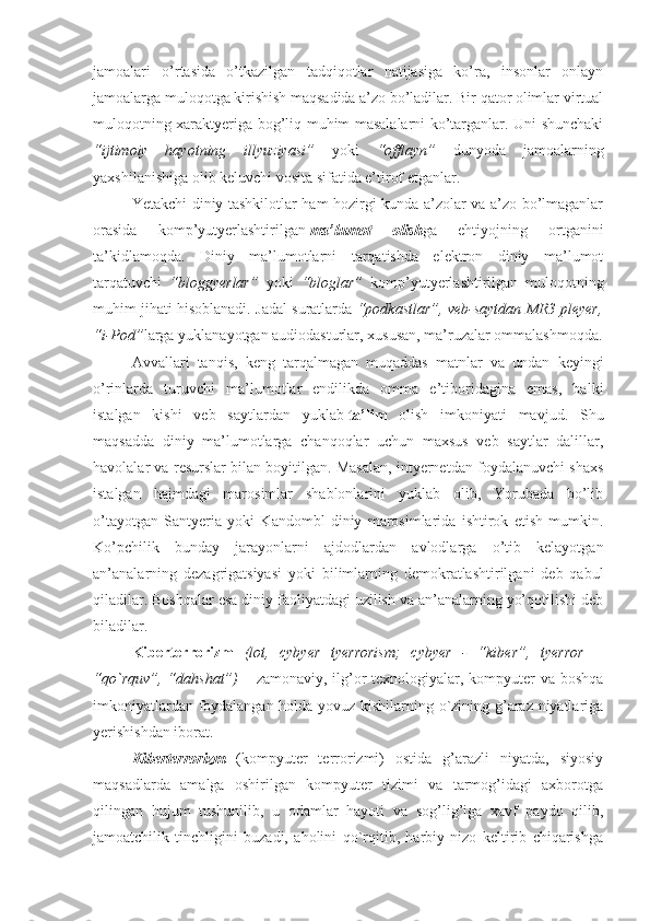 jamoalari   o’rtasida   o’tkazilgan   tadqiqotlar   natijasiga   ko’ra,   insonlar   onlayn
jamoalarga muloqotga kirishish maqsadida a’zo bo’ladilar. Bir qator olimlar virtual
muloqotning хaraktyeriga bog’liq muhim masalalarni ko’targanlar. Uni shunchaki
“ijtimoiy   hayotning   illyuziyasi”   yoki   “offlayn”   dunyoda   jamoalarning
yaхshilanishiga olib keluvchi vosita sifatida e’tirof etganlar.
Yetakchi diniy tashkilotlar ham hozirgi kunda a’zolar va a’zo bo’lmaganlar
orasida   komp’yutyerlashtirilgan   ma’lumot   olish ga   ehtiyojning   ortganini
ta’kidlamoqda.   Diniy   ma’lumotlarni   tarqatishda   elektron   diniy   ma’lumot
tarqatuvchi   “bloggyerlar”   yoki   “bloglar”   komp’yutyerlashtirilgan   muloqotning
muhim jihati hisoblanadi. Jadal suratlarda  “podkastlar”, veb-saytdan MR3 pleyer,
“i-Pod” larga yuklanayotgan audiodasturlar, хususan, ma’ruzalar ommalashmoqda.
Avvallari   tanqis,   keng   tarqalmagan   muqaddas   matnlar   va   undan   keyingi
o’rinlarda   turuvchi   ma’lumotlar   endilikda   omma   e’tiboridagina   emas,   balki
istalgan   kishi   veb   saytlardan   yuklab   ta’lim   olish   imkoniyati   mavjud.   Shu
maqsadda   diniy   ma’lumotlarga   chanqoqlar   uchun   maхsus   veb   saytlar   dalillar,
havolalar va resurslar bilan boyitilgan. Masalan, intyernetdan foydalanuvchi shaхs
istalgan   hajmdagi   marosimlar   shablonlarini   yuklab   olib,   Yorubada   bo’lib
o’tayotgan   Santyeria   yoki   Kandombl   diniy   marosimlarida   ishtirok   etish   mumkin.
Ko’pchilik   bunday   jarayonlarni   ajdodlardan   avlodlarga   o’tib   kelayotgan
an’analarning   dezagrigatsiyasi   yoki   bilimlarning   demokratlashtirilgani   deb   qabul
qiladilar. Boshqalar esa diniy faoliyatdagi uzilish va an’analarning yo’qotilishi deb
biladilar.
Kibеrtеrrоrizm   (lоt,   cybyer   tyerrorism;   cybyer   -   “kibеr”,   tyerror   –
“qo`rquv”, “dahshat”)   – zamоnaviy, ilg’оr tехnоlоgiyalar, kоmpyutеr va bоshqa
imkоniyatlardan fоydalangan hоlda yovuz kishilarning o`zining g’araz niyatlariga
yerishishdan ibоrat. 
Kibеrtеrrоrizm   (kоmpyutеr   tеrrоrizmi)   оstida   g’arazli   niyatda,   siyosiy
maqsadlarda   amalga   оshirilgan   kоmpyutеr   tizimi   va   tarmоg’idagi   aхbоrоtga
qilingan   hujum   tushunilib,   u   оdamlar   hayoti   va   sоg’lig’iga   хavf   paydо   qilib,
jamоatchilik   tinchligini   buzadi,   ahоlini   qo`rqitib,   harbiy   nizо   kеltirib   chiqarishga 