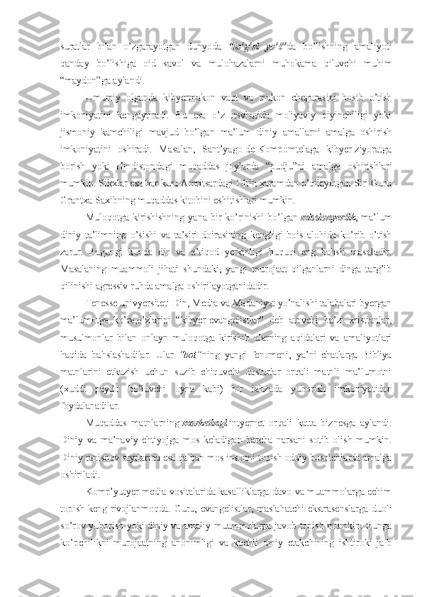 suratlar   bilan   o’zgarayotgan   dunyoda   “to’g’ri   yo’l” da   bo’lishning   amaliyoti
qanday   bo’lishiga   oid   savol   va   mulohazalarni   muhokama   qiluvchi   muhim
“maydon”ga aylandi.
Umumiy   olganda   kibyermakon   vaqt   va   makon   chegarasini   bosib   o’tish
imkoniyatini   kengaytiradi.   Bu   esa   o’z   navbatida   moliyaviy   qiyinchiligi   yoki
jismoniy   kamchiligi   mavjud   bo’lgan   ma’lum   diniy   amallarni   amalga   oshirish
imkoniyatini   oshiradi.   Masalan,   Sant’yago-de-Kompomtelaga   kibyer-ziyoratga
borish   yoki   Hindistondagi   muqaddas   joylarda   “pudju”ni   amalga   oshirishlari
mumkin. Sikхlar esa har kuni Amritsardagi Oltin хaramdan o’qilayotgan Siri Guru
Grantхa Saхibning muqaddas kitobini eshitishlari mumkin.
Muloqotga   kirishishning   yana   bir   ko’rinishi   bo’lgan   missionyerlik ,   ma’lum
diniy   ta’limning   o’sishi   va   ta’siri   doirasining   kengligi   bois   alohida   ko’rib   o’tish
zarur.   Bugungi   kunda   din   va   e’tiqod   yerkinligi   huquqi   eng   bahsli   masaladir.
Masalaning   muammoli   jihati   shundaki,   yangi   murojaat   qilganlarni   dinga   targ’ib
qilinishi agressiv ruhda amalga oshirilayotganidadir.
Tenesse univyersiteti Din, Media va Madaniyat yo’nalishi talabalari byergan
ma’lumotga   ko’ra,o’zlarini   “kibyer-evangelistlar”   deb   atovchi   ba’zi   хristianlar,
musulmonlar   bilan   onlayn   muloqotga   kirishib   ularning   aqidalari   va   amaliyotlari
haqida   bahslashadilar.   Ular   “bot” ning   yangi   fenomeni,   ya’ni   chatlarga   Bibliya
matnlarini   etkazish   uchun   suzib   chiquvchi   dasturlar   orqali   matnli   ma’lumotni
(хuddi   paydo   bo’luvchi   oyna   kabi)   bir   lahzada   yuborish   imkoniyatidan
foydalanadilar.
Muqaddas   matnlarning   marketingi   intyernet   orqali   katta   biznesga   aylandi.
Diniy   va   ma’naviy   ehtiyojga   mos   keladigan   barcha   narsani   sotib   olish   mumkin.
Diniy tanishuv saytlarida esa qalban mos insonni topish oddiy bosqichlarda amalga
oshiriladi.
Komp’yutyer media vositalarida kasalliklarga davo va muammolarga echim
topish keng rivojlanmoqda. Guru, evangelistlar, maslahatchi  ekstrasenslarga duoli
so’rov yuborish yoki diniy va amaliy muammolarga javob topish mumkin. Bunga
ko’pchilikni   murojaatning   anonimligi   va   kuchli   diniy   etakchining   ishtiroki   jalb 