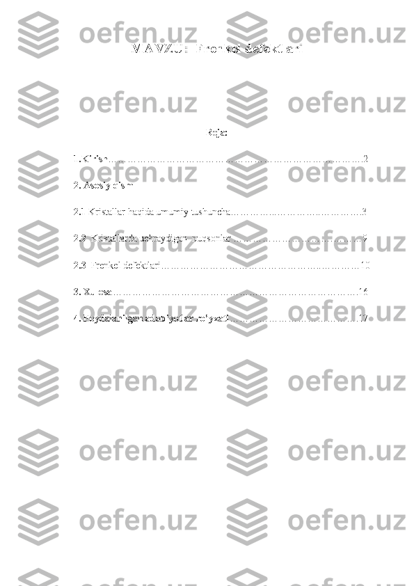 MAVZU:  Frenkel defektlari
Reja:
1.Kirish …………………………………………………………………….2   
2. Asosiy qism
2.1  Kristallar haqida umumiy tushuncha…………...…………..………….3
2.2   Kristallarda uchraydigan  nuqsonlar ………………………….………9
2.3   Frenkel defektlari…………………………………………..…………10
3. Xulosa ………………………………………………………………….16
4. Foydalanilgan adabiyotlar ro’yxati ………………………………….17
 
 
 
 
 
 
 
  