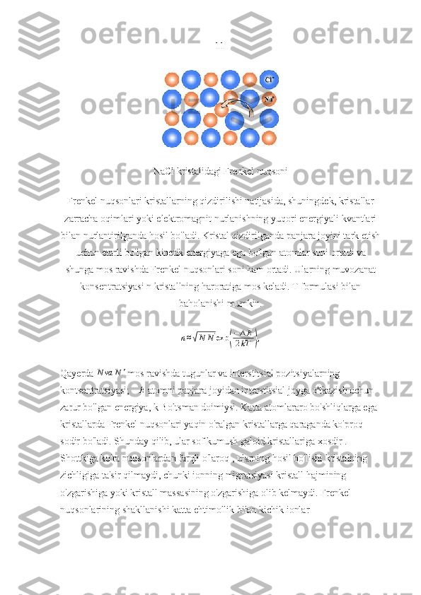 11
NaCl kristalidagi Frenkel nuqsoni
Frenkel nuqsonlari kristallarning qizdirilishi natijasida, shuningdek, kristallar
zarracha oqimlari yoki elektromagnit nurlanishning yuqori energiyali kvantlari
bilan nurlantirilganda hosil bo'ladi. Kristal qizdirilganda panjara joyini tark etish
uchun etarli bo'lgan kinetik energiyaga ega bo'lgan atomlar soni ortadi va
shunga mos ravishda Frenkel nuqsonlari soni ham ortadi. Ularning muvozanat
konsentratsiyasi n kristallning haroratiga mos keladi. T formulasi bilan
baholanishi mumkin.n≈√N	N'exp	(
−	∆E	
2kT	),
Qayerda 	
N	va	N	'  mos ravishda tugunlar va interstitsial pozitsiyalarning 
kontsentratsiyasi;  ∆ E
 atomni panjara joyidan interstitsial joyga o'tkazish uchun 
zarur bo'lgan energiya, k Boltsman doimiysi. Katta atomlararo bo'shliqlarga ega 
kristallarda Frenkel nuqsonlari yaqin o'ralgan kristallarga qaraganda ko'proq 
sodir bo'ladi. Shunday qilib, ular sof kumush galoid kristallariga xosdir . 
Shottkiga ko'ra nuqsonlardan farqli o'laroq , ularning hosil bo'lishi kristalning 
zichligiga ta'sir qilmaydi, chunki ionning migratsiyasi kristall hajmining 
o'zgarishiga yoki kristall massasining o'zgarishiga olib kelmaydi. Frenkel 
nuqsonlarining shakllanishi katta ehtimollik bilan kichik ionlar 