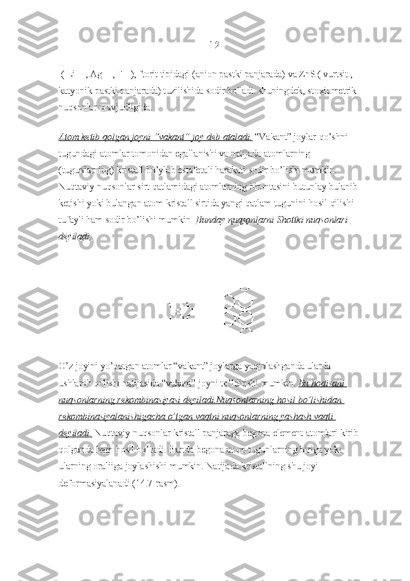 12
 ( Li + , Ag + , F - ), ftorit tipidagi (anion pastki panjarada) va ZnS ( vurtsit , 
katyonik pastki panjarada) tuzilishida sodir bo'ladi. shuningdek, stoxiometrik 
nuqsonlar mavjudligida.
Atom ketib	 qolgan	 joyni	 “vakant”	 joy	 deb	 ataladi.   “Vakant” joylar qo’shni 
tugundagi atomlar tomonidan egallanishi va natijada atomlarning 
(tugunlarning) kristall bo’ylab estafetali harakati sodir bo’lishi mumkin. 
Nuqtaviy nuqsonlar sirt qatlamidagi atomlarning birontasini butunlay bulanib 
ketishi yoki bulangan atom kristall sirtida yangi qatlam tugunini hosil qilishi 
tufayli ham sodir bo’lishi mumkin    Bunday
 nuqsonlarni	 Shottki	 nuqsonlari	 
deyiladi.
O’z joyini yo’qotgan atomlar “vakant” joylarga yaqinlashganda ularda 
ushlanib qolishi natijasida “vakant” joyni to’ldirishi mumkin.   Bu	
 hodisani	 
nuqsonlarning	
 rekombinasiyasi	 deyiladi.Nuqsonlarning	 hosil	 bo’lishidan	 
rekombinasiyalanishigacha	
 o’tgan	 vaqtni	 nuqsonlarning	 yashash	 vaqti	 
deyiladi.   Nuqtaviy nuqsonlar kristall panjaraga begona element atomlari kirib 
qolganda ham hosil bo’ladi. Bunda begona atom tugunlarning biriga yoki 
ularning oraliiga joylashishi mumkin. Natijada kristallning shu joyi 
deformasiyalanadi (14.7-rasm). 