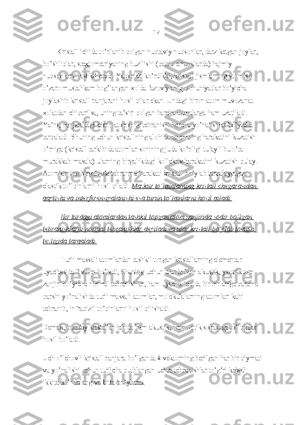 14
Kristall ichida to’planib qolgan nuqtaviy nuqsonlar, darz ketgan joylar, 
bo’shliqlar, stexiometriyaning buzilishi (qattiq eritmalarda) hajmiy 
nuqsonlarni tashkil etadi. Yuqorida ko’rdikki, kristall jismlarning atomlari 
o’zaro mustahkam bog’langan xolda fazoviy aniq qonuniyatlar bo’yicha 
joylashib kristall panjarani hosil qilar ekan. Undagi biron atom muvozanat 
xolatdan chiqarilsa, uning ta’siri qolgan barcha atomlarga ham uzatiladi. 
Ya’ni, panjaradagi biron atomning tebranishi barcha yo’nalishlar bo’yicha 
tarqaladi. Shuning uchun kristallning alohida atomining harakatini kuzatish 
o’rniga (kristall tarkibida atomlar sonining juda ko’pligi tufayli bu o’ta 
murakkab masala) ularning birgalikdagi kollektiv harakatini kuzatish qulay. 
Atomlarning birgalikda tebranma harakati kristall bo’ylab tarqalayotgan 
elastik to’lqinlarni hosil qiladi.   Mazkur to’lqinlarning	 kristall	 chegarasidan	 
qaytishi	
 va	 interferensiyalanishi	 esa	 turun	 to’lqinlarni	 hosil	 qiladi.  
Bir	
 turdagi	 atomlardan	 tashkil	 topgan	 atom	 zanjirida	 sodir	 bo’lgan	 
tebranishlarni	
 normal	 tebranishlar	 deyiladi	 va	 ular	 kristall	 bo’ylab	 tovush	 
tezligida	
 tarqaladi.
Turli massali atomlardan tashkil topgan kristallarning elementar 
uyachasida 2 atom bo’ladi, Shuning uchun ularda ham akustik, yaoni atom 
zanjiri bo’yicha normal tebranishlar, ham uyacha ichida bir birlariga qarama-
qarshi yo’nalishda turli massali atomlar, molekulalarning atomlari kabi 
tebranib, infraqizil to’qinlarni hosil qilishadi.
Demak, bunday kristallar ichida ham akustik, ham optik sohadagi to’lqinlar 
hosil bo’ladi.
Uch o’lchovli kristall panjara bo’lganda  	
k   vektorning berilgan har bir qiymati 
va yo’nalishi uchun turlicha qutblangan uchta tebranishlar to’g’ri keladi: 
ikkita ko’ndalang va bitta bo’ylama. 