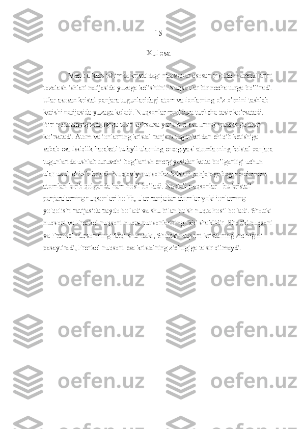 15
Xulosa
Men bu kurs ishimda kristaldagi nuqsonlar asosan modda materiallarini
tozalash ishlari natijasida yuzaga kelishiini. Nuqsonlar bir necha turga bo’linadi.
Ular asosan kristal panjara tugunlaridagi atom va ionlarning o’z o’rnini tashlab 
ketishi natijasida yuzaga keladi. Nuqsonlar moddaga turlicha tasir ko’rsatadi. 
Biri moddaning zichligiga tasir ko’rsatsa yana biri esa uning massasiga tasir 
ko’rsatadi. Atom va ionlarning kristal panjara tugunlaridan chiqib ketishiga 
sabab esa issiqlik harakati tufayli ularning energiyasi atomlarning kristal panjara
tugunlarida ushlab turuvchi bog’lanish energiyasidan katta bo’lganligi uchun 
ular uzub chiqib ketadi. Nuqtaviy nuqsonlar kristall panjaraga begona element 
atomlari kirib qolganda ham hosil bo’ladi.  Nuqtali nuqsonlar - bu kristall 
panjaralarning nuqsonlari bo'lib, ular panjadan atomlar yoki ionlarning 
yo'qolishi natijasida paydo bo'ladi va shu bilan bo'sh nuqta hosil bo'ladi. Shottki 
nuqsoni va Frenkel nuqsoni nuqta nuqsonlarining ikki shaklidir. Shottki nuqsoni
va Frenkel nuqsonining farqi shundaki, Shottki nuqsoni kristalning zichligini 
pasaytiradi, Frenkel nuqsoni esa kristalning zichligiga ta'sir qilmaydi. 