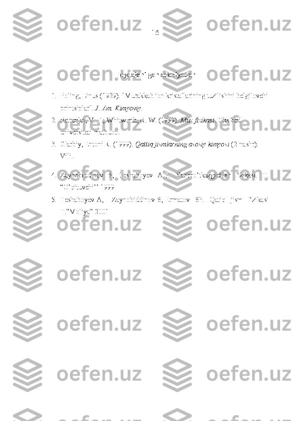 16
Foydalanilgan adabiyotlar
1. Poling, Linus (1929). "Murakkab ion kristallarining tuzilishini belgilovchi
printsiplar".   J. Am.	 Kimyoviy.	 
2. Petrenko, V. F.; Whitworth, R. W. (1999).   Muz	
 fizikasi . Oksford 
universiteti matbuoti. 
3. G'arbiy, Entoni R. (1999).   Qattiq	
 jismlarning	 asosiy	 kimyosi   (2-nashr). 
Vili. 
4. Zaynobiddinov   S,   Teshaboyev   A.T.   Yarimo’tkazgichlar   fizikasi.   T.
“O’qituvchi’’ 1999
5. Teshaboyev   A,       Zaynobiddinov   S,   Ermatov     Sh.     Qatiq     jism     fizikasi
T.”Moliya” 2001
 
  
