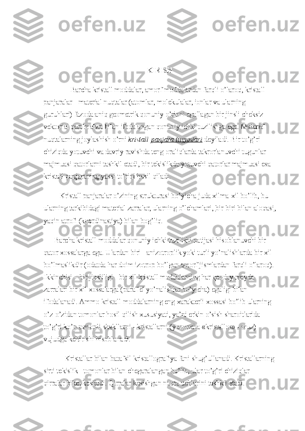  
 
KIRISH
                Barcha kristall moddalar, amorf moddalardan farqli o’laroq, kristall 
panjaralar - material nuqtalar (atomlar, molekulalar, ionlar va ularning 
guruhlari) fazoda aniq geometrik qonuniy o’rinni egallagan bir jinsli cheksiz 
vektorial qurilmalari bilan ifodalangan qonuniy ichki tuzilishga ega. Material 
nuqtalarning joylashish o’rni   kristall   panjara tugunlari   deyiladi. Bir to’g’ri 
chiziqda yotuvchi va davriy ravishda teng oraliqlarda takrorlanuvchi tugunlar 
majmuasi qatorlarni tashkil etadi, bir tekislikda yotuvchi qatorlar majmuasi esa 
kristall panjaraning yassi to’rini hosil qiladi.
         Kristall panjaralar o’zining strukturasi bo’yicha juda xilma-xil bo’lib, bu 
ularning tarkibidagi material zarralar, ularning o’lchamlari,   bir-biri bilan aloqasi ,
yaqin atrofi (koordinastiya) bilan bog’liq.
      Barcha kristall moddalar qonuniy ichki tuzilishi natijasi hisoblanuvchi bir 
qator xossalarga ega. Ulardan biri - anizotroplik yoki turli yo’nalishlarda bir xil 
bo’lmaslikdir (odatda har doim izotrop bo’lgan amorf jismlardan farqli o’laroq). 
Ikkinchisi – bir jinsliligi - bir xil kristall moddalarning har qanday mayda 
zarralari bir xil xossalarga (parallel yo’nalishlar bo’yicha) egaligi bilan 
ifodalanadi. Ammo kristall moddalarning eng xarakterli xossasi bo’lib ularning 
o’z-o’zidan tomonlar hosil qilish xususiyati, ya’ni erkin o’sish sharoitlarida 
to’g’ri ko’p tomonli shakllarni - kristallarni (yunoncha «kristallos» - muz) 
vujudga keltirishi hisoblanadi.
            Kristallar bilan batafsil kristallografiya fani shug’ullanadi. Kristallarning 
sirti tekislik - tomonlar bilan chegaralangan bo’lib, ular to’g’ri chiziqlar - 
qirralar bilan kesiladi. Qirralar kesishgan nuqta uchlarini tashkil etadi. 