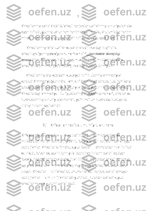 2
Kristallarning tashqi shaklida kristall panjaralar tuzilishining qonuniyatlari aks 
etgan bo’ladi, shuning uchun ham har bir kristall modda, shu jumladan har bir 
mineral ham o’zi uchungina xarakterli bo’lgan shaklga ega bo’ladi.
      Kristallarning ichki tuzilish va tashqi shakli orasidagi bog’liqlik 
kristallografiyaning   asosiy qonunlaridan biri  -        burchaklar doimiyligi	 
qonuni   bilan ifodalangan bo’lib, unga muvofiq bir xil moddaning barcha 
kristallarida tomonlari (va qirralari) orasidagi burchak doimiydir.
     Kristallarning eng xarakterli xususiyati bo’lib ularning simmetriyasi 
sanaladi.Simmetriya (yunoncha - «mos o’lchamlilik») tabiatda juda ham keng 
tarqalgan, ammo u faqat kristallar dunyosidagina yaqqol ifodalangan bo’ladi. 
Kristallardagi simmetriya - bu figuralarning   muayyan tomonlari , qirralari va 
burchaklarining qonuniy takrorlanishi, ya’ni ma’lum burchakka buralganda 
oldingi holatini egallashidir.
2.1  Kristallar haqida umumiy tushuncha
Kristallar   (yun. krystallos — muz, tog  billuri) — atomlari, ionlari va 	
ʻ
molekulalari ma lum tartibda joylashib, fazoviy kristall panjarani tashkil etgan 	
ʼ
qattiq jismlar. Kristallar ko pincha, suyuq fazalar — eritmalardan hosil bo ladi 	
ʻ ʻ
va o sadi, ba zan esa gaz holatini yoki qattiq jism holatini tashqil etadigan 	
ʻ ʼ
fazaviy o zgarishlar natijasidagiva hosil bo ladi. Bir turdagi kristall panjaraga 	
ʻ ʻ
ega yirik kristallar — monokristallar, mayda-mayda kristallchalardan tashqil 
topgan. Kristallar — polikristallar, umuman kristall panjara tashqil etmagan 
qattiq jismlar — a m o r f jismlar deb yuritiladi. Bulardan tashqari suyuq 
kristallar maxsus guruhni tashkil etadi. 