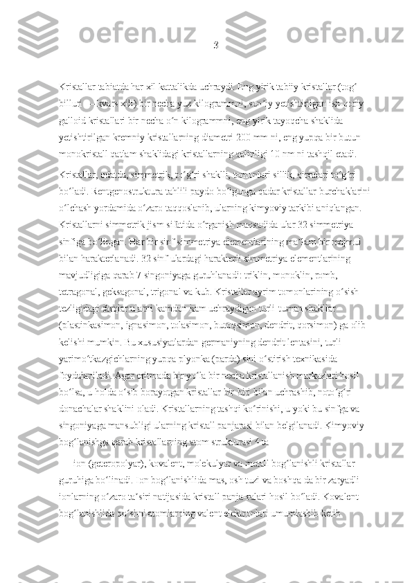 3
Kristallar tabiatda har xil kattalikda uchraydi. Eng yirik tabiiy kristallar (tog  ʻ
billuri — kvars xili) bir necha yuz kilogrammni, sun iy yetishtirilgan ish-qoriy 	
ʼ
galloid kristallari bir necha o n kilogrammni, eng yirik tayoqcha shaklida 	
ʻ
yetishtirilgan kremniy kristallarning diametri 200   mm ni, eng yupqa bir butun 
monokristall qatlam shaklidagi kristallarning qalinligi 10   nm ni tashqil etadi.
Kristallar, odatda, simmetrik, to g ri shaklli, tomonlari sillik, qirralari to g ri 	
ʻ ʻ ʻ ʻ
bo ladi. Rentgenostruktura tahlili paydo bo lgunga qadar kristallar burchaklarini	
ʻ ʻ
o lchash yordamida o zaro taqqoslanib, ularning kimyoviy tarkibi aniqlangan. 
ʻ ʻ
Kristallarni simmetrik jism sifatida o rganish maqsadida ular 32 simmetriya 	
ʻ
sinfiga bo lingan. Har bir sinf simmetriya elementlarining ma lum bir majmui 	
ʻ ʼ
bilan harakterlanadi. 32 sinf ulardagi harakterli simmetriya elementlarining 
mavjudligiga qarab 7 singoniyaga guruhlanadi: triklin, monoklin, romb, 
tetragonal, geksagonal, trigonal va kub. Kristallar ayrim tomonlarining o sish 	
ʻ
tezligidagi farqlar ularni kamdan-kam uchraydigan turli-tuman shakllar 
(plastinkasimon, ignasimon, tolasimon, butoqsimon, dendrit, qorsimon) ga olib 
kelishi mumkin. Bu xususiyatlardan germaniyning dendrit lentasini, turli 
yarimo tkazgichlarning yupqa plyonka (parda) sini o stirish texnikasida 	
ʻ ʻ
foydalaniladi. Agar eritmada bir yo la bir necha kristallanish markazlari hosil 	
ʻ
bo lsa, u holda o sib borayotgan kristallar bir-biri bilan uchrashib, noto g ri 	
ʻ ʻ ʻ ʻ
donachalar shaklini oladi. Kristallarning tashqi ko rinishi, u yoki bu sinfga va 	
ʻ
singoniyaga mansubligi ularning kristall panjarasi bilan belgilanadi. Kimyoviy 
bog lanishga qarab kristallarning atom strukturasi 4 ta	
ʻ
 — ion (geteropolyar), kovalent, molekulyar va metall bog lanishli kristallar 	
ʻ
guruhiga bo linadi. Ion bog lanishlida mas, osh tuzi va boshqa da bir zaryadli 	
ʻ ʻ
ionlarning o zaro ta siri natijasida kristall panja-ralari hosil bo ladi. Kovalent 
ʻ ʼ ʻ
bog lanishlida qo shni atomlarning valent elektronlari umumlashib ketib 	
ʻ ʻ 