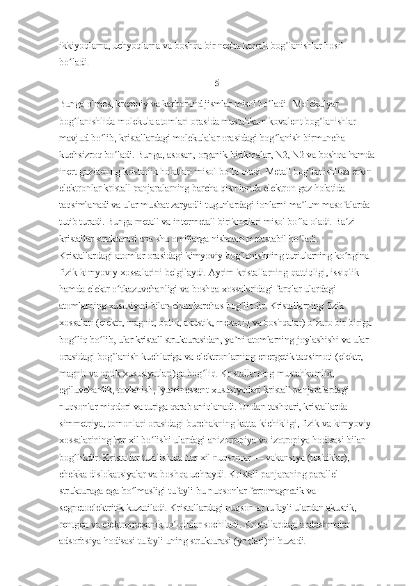 ikkiyoqlama, uchyoqlama va boshqa bir necha karrali bog lanishlar hosil ʻ
bo ladi. 	
ʻ
5
Bunga olmos, kremniy va karborund jismlar misol bo ladi.  Molekulyar 	
ʻ
bog lanishlida molekula atomlari orasida mustahkam kovalent bog lanishlar 	
ʻ ʻ
mavjud bo lib, kristallardagi molekulalar orasidagi bog lanish birmuncha 	
ʻ ʻ
kuchsizroq bo ladi. Bunga, asosan, organik birikmalar, N2, N2 va boshqa hamda	
ʻ
inert gazlarning kristallik holatlari misol bo la oladi. Metall bog lanishlida erkin 	
ʻ ʻ
elektronlar kristall panjaralarning barcha qismlarida elektron gaz holatida 
taqsimlanadi va ular musbat zaryadli tugunlardagi ionlarni ma lum masofalarda 	
ʼ
tutib turadi. Bunga metall va intermetall birikmalari misol bo la oladi. Ba zi 
ʻ ʼ
kristallar strukturasi ana shu omillarga nisbatan metastabil bo ladi. 
ʻ
Kristallardagi atomlar orasidagi kimyoviy bog lanishning turiularning ko pgina 	
ʻ ʻ
fizik-kimyoviy xossalarini belgilaydi. Ayrim kristallarning qattiqligi, issiqlik 
hamda elektr o tkazuvchanligi va boshqa xossalaridagi farqlar ulardagi 	
ʻ
atomlarning xususiyati bilan chambarchas bog liqdir. Kristallarning fizik 	
ʻ
xossalari (elektr, magnit, optik, akustik, mexaniq va boshqalar) o zaro bir-biriga 	
ʻ
bog liq bo lib, ular kristall strukturasidan, ya ni atomlarning joylashishi va ular 	
ʻ ʻ ʼ
orasidagi bog lanish kuchlariga va elektronlarning energetik taqsimoti (elektr, 	
ʻ
magnit va optik xususiyatlari)ga bog liq. Kristallarning mustahkamlik, 	
ʻ
egiluvchanlik, tovlanish, lyuminessent xususiyatlari kristall panjaralardagi 
nuqsonlar miqdori va turiga qarab aniqlanadi. Undan tashqari, kristallarda 
simmetriya, tomonlari orasidagi burchakning katta-kichikligi, fizik va kimyoviy 
xossalarining har xil bo lishi ulardagi anizotropiya va izotropiya hodisasi bilan 	
ʻ
bog likdir. Kristallar tuzilishida har xil nuqsonlar — vakansiya (teshiklar), 	
ʻ
chekka dislokatsiyalar va boshqa uchraydi. Kristall panjaraning parallel 
strukturaga ega bo lmasligi tufayli bu nuqsonlar ferromagnetik va 	
ʻ
segnetoelektritik kuzatiladi. Kristallardagi nuqsonlar tufayli ulardan akustik, 
rentgen va elektromexanik to lqinlar sochiladi. Kristallardagi aralashmalar 	
ʻ
adsorbsiya hodisasi tufayli uning strukturasi (yoqlari)ni buzadi. 