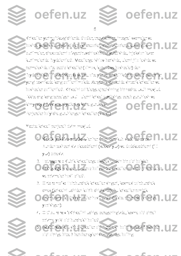 6
Kristallar yarimo tkazgichlarda diodlar, tranzistorlar, integral sxemalar va ʻ
boshqa yaratishda, pyezoelektr generatorlar, stabilizatorlar, akustooptik 
qurilmalar, chastotalarni o zgartiruvchi asboblar yaratishda, injeksion lazer 	
ʻ
kurilmalarida foydalaniladi. Metallarga ishlov berishda, ularni jilo-lashda va 
parmalashda o ta qattiq kristallar (olmos, korund va boshqalar) dan 	
ʻ
foydalaniladi. Hozirgi vaqtda yupqa, o ta yupqa kristallik (epitoksial) qatlamlar 	
ʻ
yangi texnikada keng qo llanilmokda. Zargarlik sanoatida sintetik kristallar va 	
ʻ
boshqalar qo llaniladi. 	
ʻ Kristalni toifalarga ajratishning bir nechta usuli mavjud. 
Ikkita eng keng tarqalgan usul - ularni kristal tuzilishiga qarab guruhlash va 
kimyoviy / fizik xususiyatlariga ko'ra guruhlash.
Panjaralar bo'yicha guruhlangan kristallar (shakli)
Yettita kristall panjarali tizim mavjud.
1. Kubik yoki izometrik:   Ular har doim ham kub shaklida emas. 
Bundan tashqari siz oktaedrlarni (sakkiz yuz) va dodekaedrlarni (10 
yuz) topasiz.
2. Tetragonal:   Kubik kristallarga o'xshash, lekin bir o'qi bo'ylab 
boshqasiga nisbatan uzunroq bo'lgan bu kristallar er-xotin piramidalar 
va prizmalar hosil qiladi.
3. Ortorombik:   To'rtburchak kristallar singari, kesmasi to'rtburchak 
emas (kristalni uchidan ko'rib chiqishda), bu kristallar rombik 
prizmalar yoki dipiramidalar hosil qiladi (ikkita piramida bir-biriga 
yopishgan).
4. Olti burchakli: Kristallni uchiga qaraganingizda, kesma olti qirrali 
prizma yoki olti burchakli bo'ladi.
5. Uchburchak:   Ushbu kristallar   olti burchakli bo'linmaning 6 barobar 
o'qi o'rniga bitta 3 barobar aylanish o'qiga ega bo'ling. 