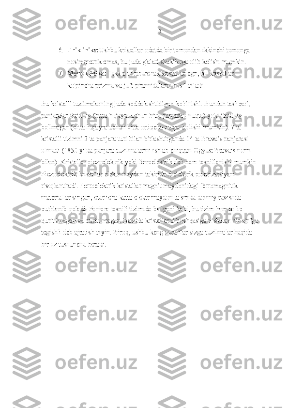 7
6. Triklinika: Ushbu kristallar odatda bir tomondan ikkinchi tomonga 
nosimmetrik emas, bu juda g'alati shakllarga olib kelishi mumkin.
7. Monoklinika:  Ikkala to'rtburchak kristallar egri, bu kristallar 
ko'pincha prizma va juft piramidalarni hosil qiladi.
Bu kristalli tuzilmalarning juda soddalashtirilgan ko'rinishi. Bundan tashqari, 
panjaralar ibtidoiy (bitta hujayra uchun bitta panjarali nuqta) yoki ibtidoiy 
bo'lmagan (bitta hujayra uchun bitta ortiqcha nuqta bo'lishi mumkin). 7 ta 
kristalli tizimni 2 ta panjara turi bilan birlashtirganda 14 ta Bravais panjarasi 
olinadi (1850 yilda panjara tuzilmalarini ishlab chiqqan Ogyust Bravais nomi 
bilan). Kristallar piezoelektrik yoki ferroelektrik deb ham tasniflanishi mumkin. 
Piezoelektrik kristallar elektr maydon ta'sirida dielektrik polarizatsiyani 
rivojlantiradi. Ferroelektrik kristallar magnit maydonidagi ferromagnitik 
materiallar singari, etarlicha katta elektr maydon ta'sirida doimiy ravishda 
qutblanib qoladi. Panjara tasnifi tizimida bo'lgani kabi, bu tizim ham to'liq 
quritilmagan va quritilmagan. Ba'zida kristallarni boshqasiga nisbatan bir sinfga 
tegishli deb ajratish qiyin. Biroq, ushbu keng guruhlar sizga tuzilmalar haqida 
bir oz tushuncha beradi. 