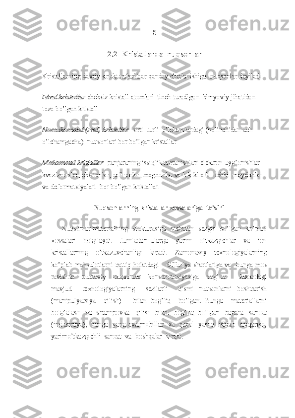 8
2.2  Kristallarda  nuqsonlar
Kristallarning davriy strukturalari har qanday chetlanishiga  nuqsonlar deyiladi.
Ideal kristallar -cheksiz kristall atomlari  tinch turadigan  kimyoviy jihatidan 
toza bo’lgan kristall
Nomukammal (real) kristallar - sirti  turli  o’lchamlardagi (nolinchidan uch 
o’lchamgacha)  nuqsonlari bor bo’lgan kristallar
Mukammal kristallar - panjaraning issiqlik tebranishlari elektron uyg’onishlar 
kvazizarralar, eksitonlar, palironlar, magnonlar va h.k kiradi.  Ichki  maydonlar 
va deformatsiyalari  bor bo’lgan kristallar.
Nuqsonlarning kristallar xossalariga  ta’siri
Nuqsonlar materialning   stukturasiga   nisbatan   sezgir   bo’lgan   ko’plab
xossalari     belgilaydi.     Jumladan   ularga     yarim     o’tkazgichlar     va     ion
kristallarning     o’tkazuvchanligi     kiradi.     Zamonaviy     texnologiyalarning
ko’plab mahsulotlarni qattiq holatdagi     diffuziya shartlariga va   bunga mos
ravishda     nuqtaviy     nuqsonlar     konsentratsiyasiga     bog’liq.       Jaxondagi
mavjud     texnologiyalarning     sezilarli     qismi   nuqsonlarni   boshqarish
(manipulyatsiya     qilish)       bilan   bog’liq     bo’lgan.   Bunga     materiallarni
bolg’alash   va  shtampovka   qilish  bilan   bog’liq  bo’lgan   barcha   sanoat
(industruya),   bunga   yana avtomobillar   va   qurol   yaroq   ishlab   chiqarish,
yarimo’tkazgichli  sanoat  va  boshqalar  kiradi.  