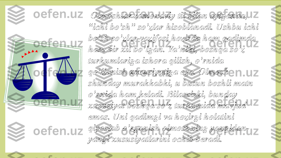   Olmoshlar zamonaviy til bilan aytganda, 
“ichi bo’sh” so’zlar hisoblanadi. Ushbu ichi 
bo’sh so’zlar vazifasi hozirda ham qadimda 
ham bir xil bo’lgan. Ya’niki, boshqa so’z 
turkumlariga ishora qilish, o’rnida 
qo’llanish xususiyatiga ega. Olmosh 
shunday murakkabki, u butun boshli matn 
o’rnida ham keladi. Bilamizki, bunday 
xususiyat boshqa so’z turkumida mavjud 
emas. Uni qadimgi va hozirgi holatini 
qiyoslab o’rganish olmoshning yangidan-
yangi xususiyatlarini ochib beradi.  