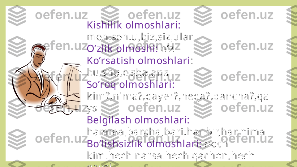 Kishilik  olmoshlari: 
men,sen,u,biz,siz,ular
O’zlik  olmoshi:  o’z
Ko’rsat ish olmoshlari : 
bu,shu,o’sha,ana
So’roq olmoshlari: 
k im?,nima?,qay er?,nega?,qancha?,qa
y si
Belgilash olmoshlari:  
hamma,barcha,bari,har bir,har nima
Bo’lishsizlik  olmoshlari:  hech 
k im,hech narsa,hech qachon,hech 
qay si
Gumon olmoshlari: 
k imdir,nimadir,allak im,allaqay si,allaq
ancha 