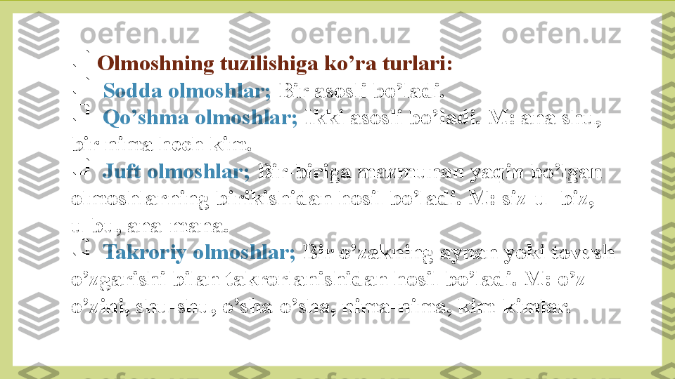 
  Olmoshning tuzilishiga ko’ra turlari:

   Sodda olmoshlar;  Bir asosli bo’ladi.

   Qo’shma olmoshlar;  Ikki asosli bo’ladi. M: ana shu, 
bir nima hech kim.

   Juft olmoshlar;  Bir-biriga mazmunan yaqin bo’lgan 
olmoshlarning birikishidan hosil bo’ladi. M: siz-u- biz, 
u-bu, ana-mana.

   Takroriy olmoshlar;  Bir o’zakning aynan yoki tovush 
o’zgarishi bilan takrorlanishidan hosil bo’ladi. M: o’z-
o’zini, shu-shu, o’sha-o’sha, nima-nima, kim-kimlar. 