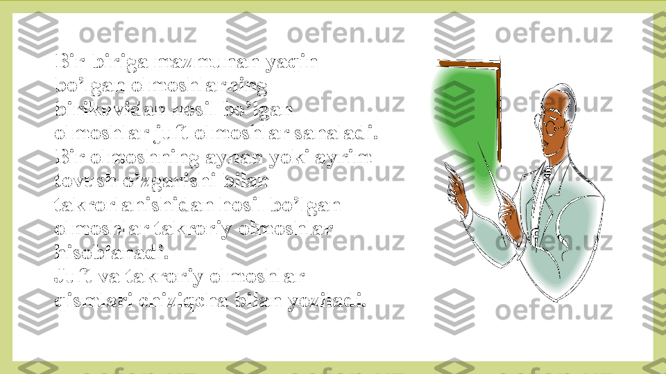 Bir-biriga mazmunan yaqin 
bo’lgan olmoshlarning 
birikuvidan hosil bo’lgan 
olmoshlar juft olmoshlar sanaladi.
Bir olmoshning aynan yoki ayrim 
tovush o’zgarishi bilan 
takrorlanishidan hosil bo’lgan 
olmoshlar takroriy olmoshlar 
hisoblanadi.
Juft va takroriy olmoshlar 
qismlari chiziqcha bilan yoziladi. 