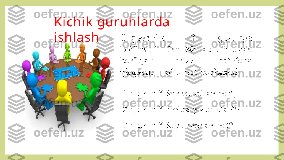 Kichik  guruhlarda 
ishlash O’quvchilar  3  guruhga 
bo’linadi.  Har  bir  guruh  uyga 
berilgan  mavzu  bo’yicha 
qisqacha ma’lumot berishadi. 
 
1-guruh-“Barkamol avlod”;
2-guruh-“Porloq yulduzlar”;
3-guruh-“Buyuklar avlodi”. 