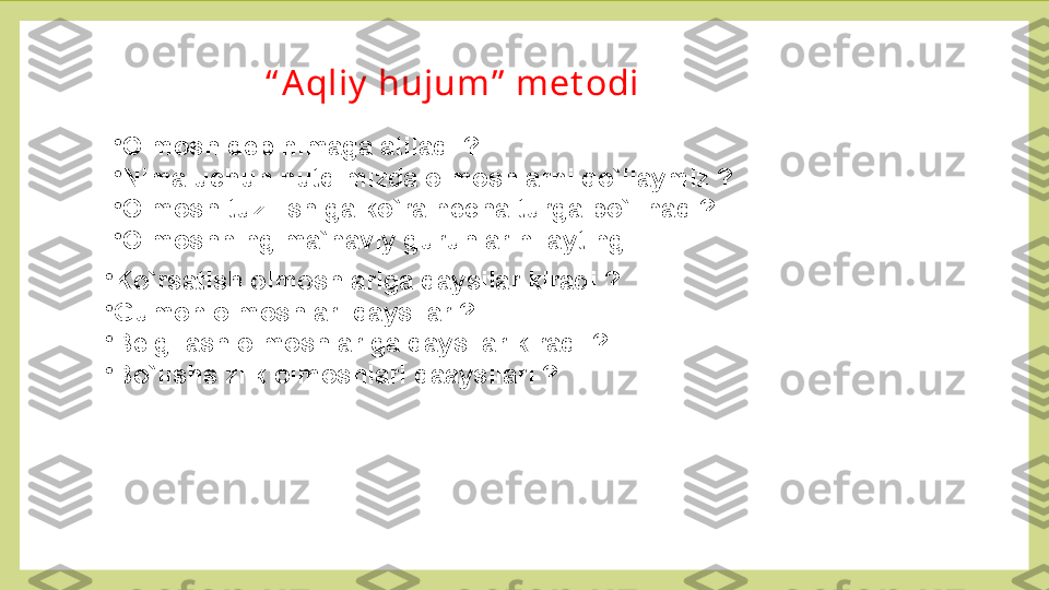 “ A qliy  hujum”  met odi
•
Olmosh deb nimaga atiladi ? 
•
Nima uchun nutqimizda olmoshlarni qo`llaymiz ?
•
Olmosh tuzilishiga ko`ra necha turga bo`linadi? 
•
Olmoshning ma`naviy guruhlarini ayting . 
•
Ko`rsatish olmoshlariga qaysilar kiradi ? 
•
Gumon olmoshlari qaysilar ?
•
Belgilash olmoshlariga qaysilar kiradi ?
•
Bo`lishsizlik olmoshlari qaaysilari ?  