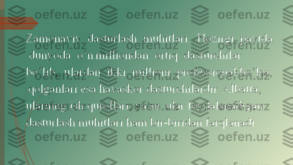 Zamonaviy  dasturlash  muhitlari.  Hozirgi  paytda 
 dunyoda  o‘n   milliondan  ortiq  dasturchilar  
bo‘lib,  ulardan  ikki  millioni  professional bo’lsa, 
  qolganlari esa havaskor dasturchilardir. Albatta, 
ularning ish qurollari, ya’ni    ular foydalanadigan 
dasturlash muhitlari ham bir-biridan farqlanadi.               