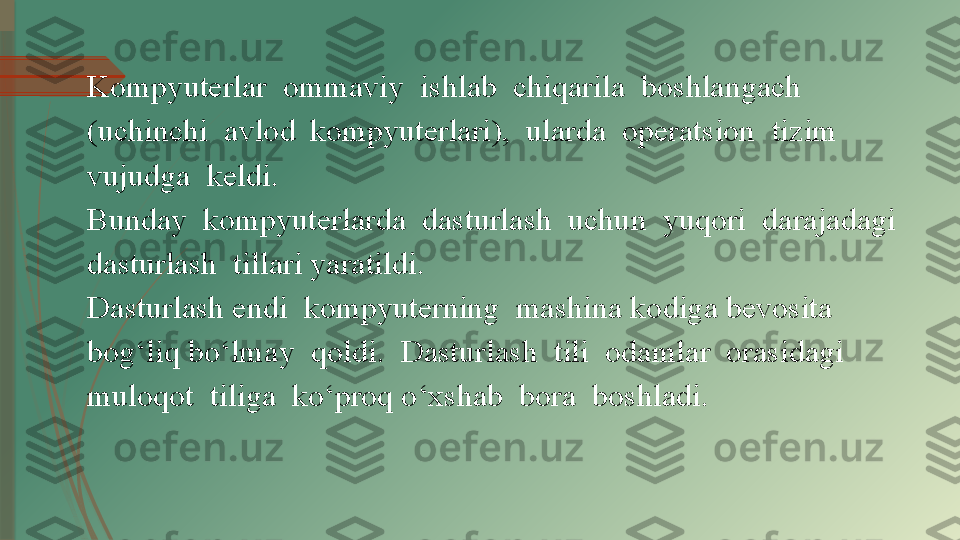 Kompyuterlar  ommaviy  ishlab  chiqarila  boshlangach  
(uchinchi  avlod    kompyuterlari),  ularda  operatsion  tizim  
vujudga  keldi.  
Bunday  kompyuterlarda  dasturlash  uchun  yuqori  darajadagi  
dasturlash  tillari yaratildi. 
Dasturlash endi  kompyuterning  mashina kodiga bevosita  
bog‘liq bo‘lmay  qoldi.  Dasturlash  tili  odamlar  orasidagi  
muloqot  tiliga  ko‘proq o‘xshab  bora  boshladi.               