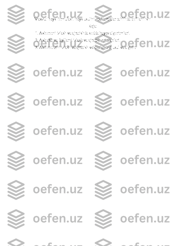 Mavzu: Beys formulasi. Beys usulini ma’lumotlar tahlilida qo‘llanilishi
Reja:
1. Axborotni izlash va ajratishda sodda bayes algoritmlari. 
2. Axborot va fayllarni izlash va ajratish printsiplari. 
3. Axborotlarni izlash va ajratish vektorlarning usul va algorit 