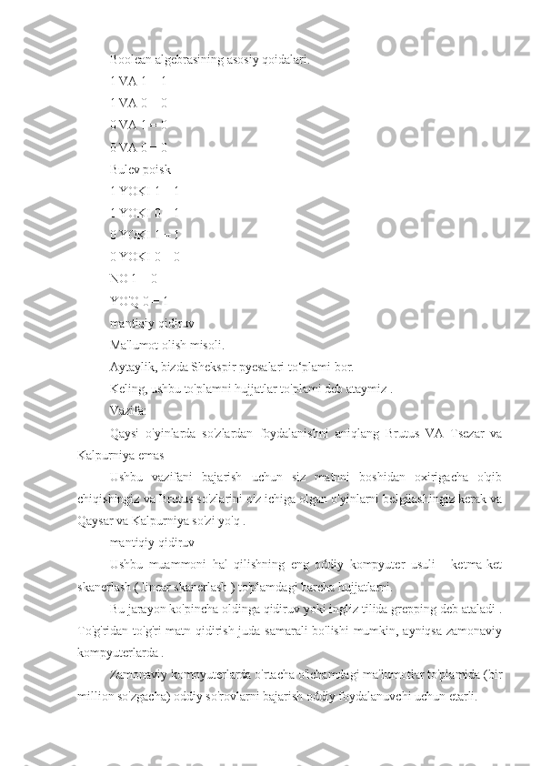 Boolean algebrasining asosiy qoidalari.
1 VA 1 = 1
1 VA 0 = 0
0 VA 1 = 0
0 VA 0 = 0
Bulev poisk
1 YOKI 1 = 1
1 YOKI 0 = 1
0 YOKI 1 = 1
0 YOKI 0 = 0
NO 1 = 0
YO'Q 0 = 1
mantiqiy qidiruv
Ma'lumot olish misoli.
Aytaylik, bizda Shekspir pyesalari to‘plami bor.
Keling, ushbu to'plamni hujjatlar to'plami deb ataymiz .
Vazifa:
Qaysi   o'yinlarda   so'zlardan   foydalanishni   aniqlang   Brutus   VA   Tsezar   va
Kalpurniya emas
Ushbu   vazifani   bajarish   uchun   siz   matnni   boshidan   oxirigacha   o'qib
chiqishingiz va Brutus so'zlarini o'z ichiga olgan o'yinlarni belgilashingiz kerak va
Qaysar va Kalpurniya so'zi yo'q .
mantiqiy qidiruv
Ushbu   muammoni   hal   qilishning   eng   oddiy   kompyuter   usuli   -   ketma-ket
skanerlash ( linear skanerlash ) to'plamdagi barcha hujjatlarni.
Bu jarayon ko'pincha oldinga qidiruv yoki ingliz tilida grepping deb ataladi .
To'g'ridan-to'g'ri matn qidirish juda samarali bo'lishi  mumkin, ayniqsa zamonaviy
kompyuterlarda .
Zamonaviy kompyuterlarda o'rtacha o'lchamdagi ma'lumotlar to'plamida (bir
million so'zgacha) oddiy so'rovlarni bajarish oddiy foydalanuvchi uchun etarli. 