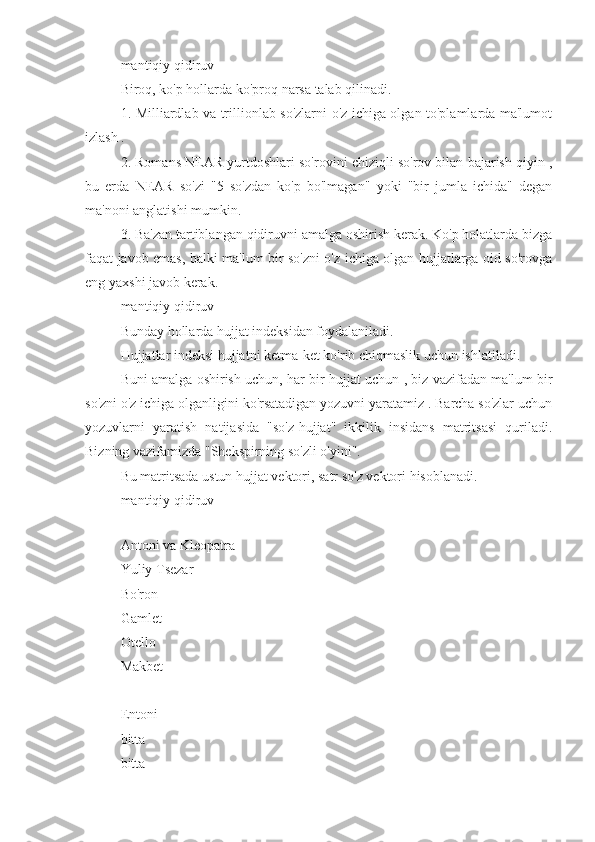 mantiqiy qidiruv
Biroq, ko'p hollarda ko'proq narsa talab qilinadi.
1. Milliardlab va trillionlab so'zlarni o'z ichiga olgan to'plamlarda ma'lumot
izlash .
2. Romans NEAR yurtdoshlari so'rovini chiziqli so'rov bilan bajarish qiyin ,
bu   erda   NEAR   so'zi   "5   so'zdan   ko'p   bo'lmagan"   yoki   "bir   jumla   ichida"   degan
ma'noni anglatishi mumkin.
3. Ba'zan tartiblangan qidiruvni amalga oshirish kerak. Ko'p holatlarda bizga
faqat javob emas, balki ma'lum bir so'zni o'z ichiga olgan hujjatlarga oid so'rovga
eng yaxshi javob kerak.
mantiqiy qidiruv
Bunday hollarda hujjat indeksidan foydalaniladi.
Hujjatlar indeksi hujjatni ketma-ket ko'rib chiqmaslik uchun ishlatiladi.
Buni amalga oshirish uchun, har bir hujjat uchun , biz vazifadan ma'lum bir
so'zni o'z ichiga olganligini ko'rsatadigan yozuvni yaratamiz . Barcha so'zlar uchun
yozuvlarni   yaratish   natijasida   "so'z-hujjat"   ikkilik   insidans   matritsasi   quriladi.
Bizning vazifamizda "Shekspirning so'zli o'yini".
Bu matritsada ustun hujjat vektori, satr so'z vektori hisoblanadi.
mantiqiy qidiruv
Antoni va Kleopatra 
Yuliy Tsezar 
Bo'ron 
Gamlet 
Otello 
Makbet 
Entoni 
bitta 
bitta  