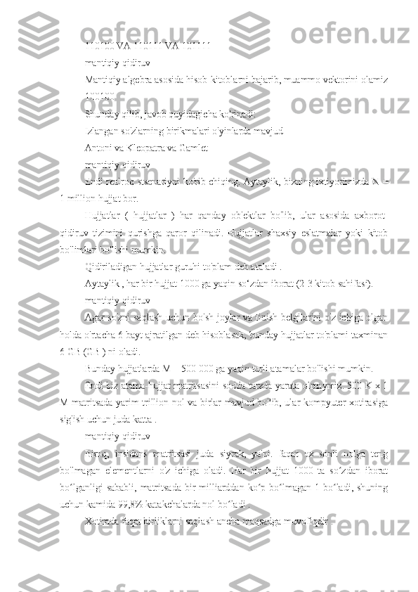 110100 VA 110111 VA 101111
mantiqiy qidiruv
Mantiqiy algebra asosida hisob-kitoblarni bajarib, muammo vektorini olamiz
100100
Shunday qilib, javob quyidagicha ko'rinadi:
Izlangan so'zlarning birikmalari o'yinlarda mavjud
Antoni va Kleopatra va Gamlet
mantiqiy qidiruv
Endi realroq stsenariyni ko'rib chiqing. Aytaylik, bizning ixtiyorimizda N =
1 million hujjat bor.
Hujjatlar   (   hujjatlar   )   har   qanday   ob'ektlar   bo'lib,   ular   asosida   axborot-
qidiruv   tizimini   qurishga   qaror   qilinadi.   Hujjatlar   shaxsiy   eslatmalar   yoki   kitob
bo'limlari bo'lishi mumkin.
Qidiriladigan hujjatlar guruhi to'plam deb ataladi .
Aytaylik , har bir hujjat 1000 ga yaqin so‘zdan iborat (2-3 kitob sahifasi).
mantiqiy qidiruv
Agar so'zni  saqlash  uchun bo'sh joylar va tinish belgilarini o'z ichiga olgan
holda o'rtacha 6 bayt ajratilgan deb hisoblasak, bunday hujjatlar to'plami taxminan
6 GB (GB ) ni oladi.
Bunday hujjatlarda M = 500 000 ga yaqin turli atamalar bo'lishi mumkin.
Endi biz atama-hujjat matritsasini sodda tarzda yarata olmaymiz. 500 K x 1
M matritsada yarim trillion nol va birlar mavjud bo'lib, ular kompyuter xotirasiga
sig'ish uchun juda katta .
mantiqiy qidiruv
Biroq,   insidans   matritsasi   juda   siyrak,   ya'ni.   faqat   oz   sonli   nolga   teng
bo'lmagan   elementlarni   o'z   ichiga   oladi.   Har   bir   hujjat   1000   ta   so zdan   iboratʻ
bo lganligi   sababli,  matritsada   bir   milliarddan  ko p  bo lmagan  1 bo ladi,  shuning	
ʻ ʻ ʻ ʻ
uchun kamida 99,8% katakchalarda nol bo ladi .	
ʻ
Xotirada faqat birliklarni saqlash ancha maqsadga muvofiqdir . 