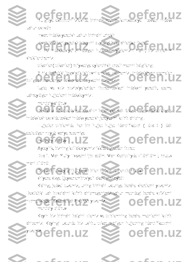 Bu   g'oya   axborotni   izlashda   birinchi   muhim   kontseptsiya   -   teskari   indeks
uchun asosdir.
Invert indeks yaratish uchun birinchi urinish
Invert indeksni yaratish jarayoni quyidagi bosqichlardan iborat.
1.   Biz   indeksatsiya   qilinadigan   hujjatlarni   yig'amiz   .   Ya'ni,   biz   to'plamni
shakllantiramiz.
tokenlar ( tokenlar ) ro yxatiga aylantirish orqali matnni belgilang .ʻ
3 Biz dastlabki lingvistik ishlovni amalga oshiramiz , indekslangan atamalar
bo'lgan normalangan leksemalar ro'yxatini tuzamiz .
lug'at   va   so'z   pozitsiyalaridan   iborat   teskari   indeksni   yaratib,   atama
uchraydigan hujjatlarni indekslaymiz .
mantiqiy qidiruv
Dastlabki uchta qadam allaqachon bajarilgan deb faraz qiling va tartiblangan
indekslash asosida teskari indeks yaratish jarayonini ko'rib chiqing .
Hujjatlar   to'plamida   har   bir   hujjat   hujjat   identifikatori   (   docID   )   deb
ataladigan noyob seriya raqamiga 
mantiqiy qidiruv
Aytaylik, bizning kollektsiyamiz ikkita hujjatdan iborat:
Doc 1. Men Yuliy Tsezarni ijro etdim. Men Kapitoliyda o'ldirildim ; Brutus
meni o'ldirdi.
Doc 2. Shunday qilib, Qaysar bilan bo'lsin. Olijanob Brutus
shlyapa sizga Qaysar ambitsiyali ekanligini aytdi:
Keling,   jadval   tuzamiz,   uning   birinchi   ustuniga   barcha   shartlarni   yozamiz.
Dastlabki   uch   bosqichni   ko‘rib   chiqmaganimiz   uchun   matndagi   barcha   so‘zlarni
normalashgan leksema deb hisoblab yozamiz.
mantiqiy qidiruv
Keyin   biz   birinchi   belgini   olamiz   va   to'plamning   barcha   matnlarini   ko'rib
chiqamiz.   Keyingi   ustunda   biz   ushbu   token   topilgan   hujjatning   identifikatorini
yozamiz. 