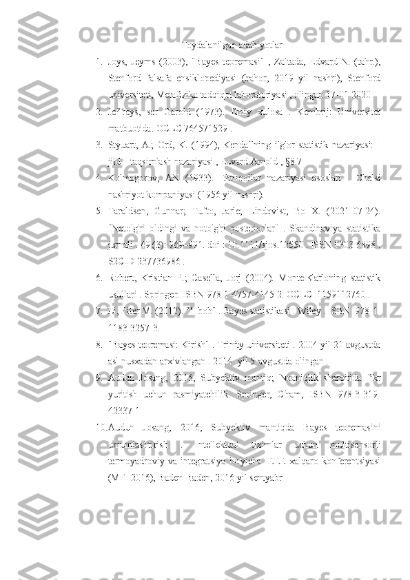 Foydalanilgan adabiyotlar
1. Joys,   Jeyms   (2003),   "Bayes   teoremasi"   ,   Zaltada,   Edvard   N.   (tahr.),
Stenford   falsafa   ensiklopediyasi   (bahor,   2019   yil   nashri),   Stenford
universiteti, Metafizika tadqiqot laboratoriyasi , olingan 17-01-2020
2. Jeffreys,   ser   Garold   (1973).   Ilmiy   xulosa   .   Kembrij:   Universitet
matbuotida. OCLC 764571529 . 
3. Styuart,   A.;   Ord,   K.   (1994),   Kendallning   ilg'or   statistik   nazariyasi:   I
jild – taqsimlash nazariyasi , Edvard Arnold , §8.7
4. Kolmogorov,   AN   (1933).   Ehtimollar   nazariyasi   asoslari   .   Chelsi
nashriyot kompaniyasi (1956 yil nashri).
5. Taraldsen,   Gunnar;   Tufto,   Jarle;   Lindqvist,   Bo   X.   (2021-07-24).
"Noto'g'ri   oldingi   va   noto'g'ri   posteriorlar"   .   Skandinaviya   statistika
jurnali . 49 (3): 969–991. doi : 10.1111/sjos.12550 . ISSN 0303-6898 .
S2CID 237736986 .  
6. Robert,   Kristian   P.;   Casella,   Jorj   (2004).   Monte-Karloning   statistik
usullari . Springer. ISBN 978-1-4757-4145-2. OCLC  1159112760 .
7. Li, Piter M. (2012). "1-bob" . Bayes statistikasi . Wiley . ISBN  978-1-
1183-3257-3.
8. "Bayes teoremasi: Kirish" . Trinity universiteti . 2004 yil 21 avgustda
asl nusxadan arxivlangan . 2014 -yil 5-avgustda olingan .
9. Audun   Josang,   2016,   Subyektiv   mantiq;   Noaniqlik   sharoitida   fikr
yuritish   uchun   rasmiyatchilik.   Springer,   Cham,   ISBN   978-3-319-
42337-1 
10. Audun   Josang,   2016,   Subyektiv   mantiqda   Bayes   teoremasini
umumlashtirish   .   Intellektual   tizimlar   uchun   multisensorli
termoyadroviy   va   integratsiya   bo'yicha   IEEE   xalqaro   konferentsiyasi
(MFI 2016), Baden-Baden, 2016 yil sentyabr 