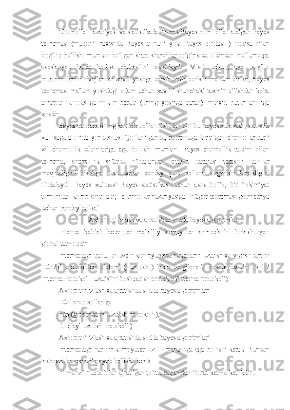 Ehtimollar nazariyasi va statistikada Tomas Bayes nomi bilan atalgan Bayes
teoremasi   (muqobil   ravishda   Bayes   qonuni   yoki   Bayes   qoidasi   )   hodisa   bilan
bog liq   bo lishi   mumkin  bo lgan  shart-sharoitlar   to g risida   oldindan   ma lumotgaʻ ʻ ʻ ʻ ʻ ʼ
asoslangan   holda   hodisa   ehtimolini   tavsiflaydi.   Misol   uchun,   agar   sog'liq
muammolarini   rivojlanish   xavfi   yoshga   qarab   ortib   borishi   ma'lum   bo'lsa,   Bayes
teoremasi   ma'lum   yoshdagi   odam   uchun   xavfni   shunchaki   taxmin   qilishdan   ko'ra
aniqroq   baholashga   imkon   beradi   (uning   yoshiga   qarab).   individ   butun   aholiga
xosdir.
Bayes teoremasining ko'plab qo'llanilishidan biri bu Bayes xulosasi , statistik
xulosaga   alohida   yondashuv.   Qo'llanilganda,   teoremaga   kiritilgan   ehtimollar   turli
xil   ehtimollik   talqinlariga   ega   bo'lishi   mumkin.   Bayes   ehtimollik   talqini   bilan
teorema,   ehtimollik   sifatida   ifodalangan   e'tiqod   darajasi   tegishli   dalillar
mavjudligini   hisobga   olish   uchun   qanday   qilib   oqilona   o'zgarishi   kerakligini
ifodalaydi.   Bayes   xulosasi   Bayes   statistikasi   uchun   asos   bo'lib,   bir   hokimiyat
tomonidan ko'rib chiqiladi; "ehtimollar nazariyasiga Pifagor teoremasi geometriya
uchun qanday bo'lsa".
Axborotni izlash va ajratishda sodda bayes algoritmlari
Internet   ko'plab   heterojen   mahalliy   kompyuter   tarmoqlarini   birlashtirgan
global tarmoqdir.
Internetdagi qabul qiluvchi kompyuterda paketlarni uzatish va yig'ish tartibi
TCP/IP   protokollar   to'plami   (   uzatish   )   bilan   belgilanadi.   boshqaruv   Protokol   /
Internet Protokol - uzatishni boshqarish protokoli/internet protokoli).
Axborotni izlash va ajratishda sodda bayes algoritmlari
TCP protokollariga 
http (gipermatnni uzatish protokoli ),
ftp (fayl uzatish protokoli )
Axborotni izlash va ajratishda sodda bayes algoritmlari
Internetdagi  har  bir  kompyuter  o'z IP manziliga ega bo'lishi  kerak. Bundan
tashqari, bu manzil noyob bo'lishi kerak.
IP manzil nuqta bilan ajratilgan to'rtta raqamdan iborat ketma-ketlikdir . 