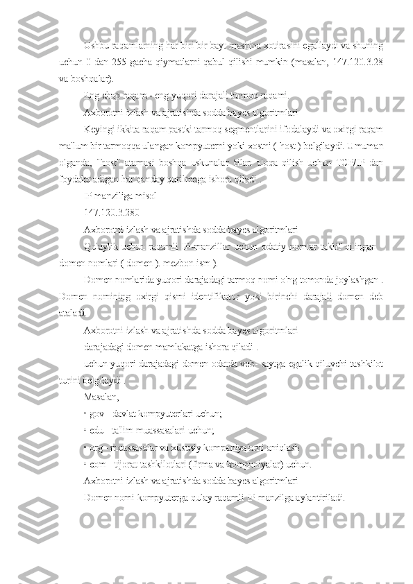 Ushbu raqamlarning har biri bir bayt mashina xotirasini egallaydi va shuning
uchun 0 dan 255 gacha qiymatlarni qabul qilishi  mumkin (masalan, 147.120.3.28
va boshqalar).
Eng chap raqam - eng yuqori darajali tarmoq raqami.
Axborotni izlash va ajratishda sodda bayes algoritmlari
Keyingi ikkita raqam pastki tarmoq segmentlarini ifodalaydi va oxirgi raqam
ma'lum bir tarmoqqa ulangan kompyuterni yoki xostni ( host ) belgilaydi. Umuman
olganda,   "host"   atamasi   boshqa   uskunalar   bilan   aloqa   qilish   uchun   TCP/IP   dan
foydalanadigan har qanday qurilmaga ishora qiladi .
IP manziliga misol
147.120.3.280
Axborotni izlash va ajratishda sodda bayes algoritmlari
Qulaylik   uchun   raqamli   IP-manzillar   uchun   odatiy   nomlar   taklif   qilingan   -
domen nomlari ( domen ). mezbon ism ).
Domen nomlarida yuqori darajadagi tarmoq nomi o'ng tomonda joylashgan .
Domen   nomining   oxirgi   qismi   identifikator   yoki   birinchi   darajali   domen   deb
ataladi.
Axborotni izlash va ajratishda sodda bayes algoritmlari
darajadagi domen mamlakatga ishora qiladi .
uchun yuqori darajadagi domen odatda veb- saytga egalik qiluvchi tashkilot
turini belgilaydi .
Masalan,
• gov - davlat kompyuterlari uchun;
• edu - ta'lim muassasalari uchun;
• org - muassasalar va xususiy kompaniyalarni aniqlash
• com - tijorat tashkilotlari (firma va kompaniyalar) uchun.
Axborotni izlash va ajratishda sodda bayes algoritmlari
Domen nomi kompyuterga qulay raqamli IP manzilga aylantiriladi. 