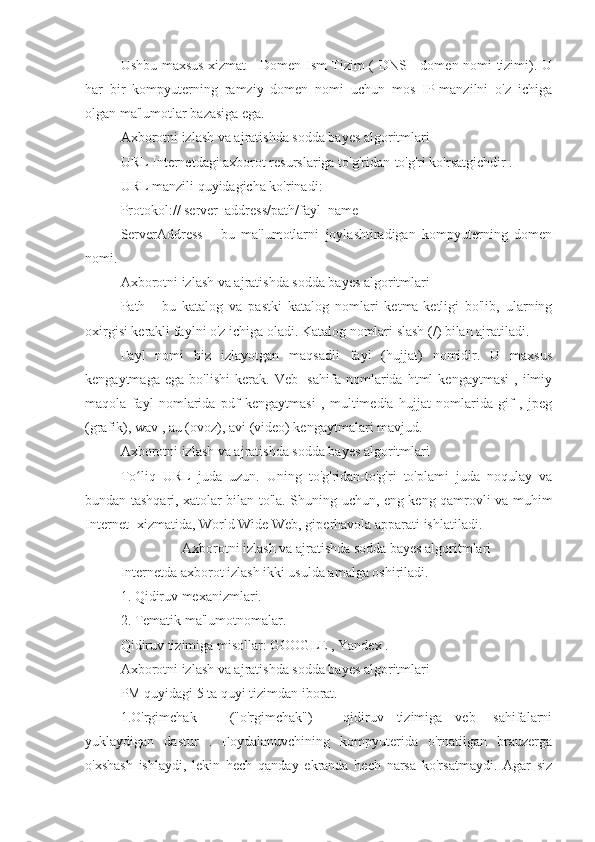 Ushbu maxsus xizmat - Domen Ism Tizim ( DNS - domen nomi tizimi). U
har   bir   kompyuterning   ramziy   domen   nomi   uchun   mos   IP-manzilni   o'z   ichiga
olgan ma'lumotlar bazasiga ega.
Axborotni izlash va ajratishda sodda bayes algoritmlari
URL Internetdagi axborot resurslariga to'g'ridan-to'g'ri ko'rsatgichdir .
URL manzili quyidagicha ko'rinadi:
Protokol:// server_address/path/fayl_name
ServerAddress   -   bu   ma'lumotlarni   joylashtiradigan   kompyuterning   domen
nomi.
Axborotni izlash va ajratishda sodda bayes algoritmlari
Path   -   bu   katalog   va   pastki   katalog   nomlari   ketma-ketligi   bo'lib,   ularning
oxirgisi kerakli faylni o'z ichiga oladi. Katalog nomlari slash (/) bilan ajratiladi.
Fayl   nomi   biz   izlayotgan   maqsadli   fayl   (hujjat)   nomidir.   U   maxsus
kengaytmaga   ega   bo'lishi   kerak.   Veb-   sahifa   nomlarida  html   kengaytmasi   ,  ilmiy
maqola   fayl   nomlarida   pdf   kengaytmasi   ,   multimedia   hujjat   nomlarida   gif   ,   jpeg
(grafik), wav , au (ovoz), avi (video) kengaytmalari mavjud.
Axborotni izlash va ajratishda sodda bayes algoritmlari
To liq   URL   juda   uzun.   Uning   to'g'ridan-to'g'ri   to'plami   juda   noqulay   vaʻ
bundan tashqari, xatolar bilan to'la. Shuning uchun, eng keng qamrovli va muhim
Internet -xizmatida, World Wide Web, giperhavola apparati ishlatiladi.
Axborotni izlash va ajratishda sodda bayes algoritmlari
Internetda axborot izlash ikki usulda amalga oshiriladi.
1. Qidiruv mexanizmlari.
2. Tematik ma'lumotnomalar.
Qidiruv tizimiga misollar: GOOGLE , Yandex .
Axborotni izlash va ajratishda sodda bayes algoritmlari
PM quyidagi 5 ta quyi tizimdan iborat.
1.O'rgimchak   _   ("o'rgimchak")   -   qidiruv   tizimiga   veb-   sahifalarni
yuklaydigan   dastur   .   Foydalanuvchining   kompyuterida   o'rnatilgan   brauzerga
o'xshash   ishlaydi,   lekin   hech   qanday   ekranda   hech   narsa   ko'rsatmaydi.   Agar   siz 