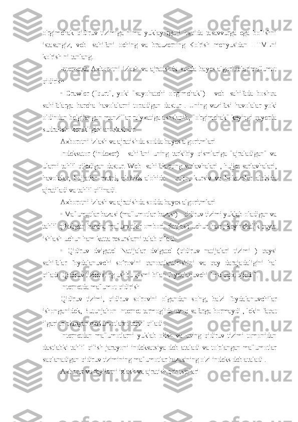 o'rgimchak   qidiruv   tizimiga   nima   yuklayotgani   haqida   tasavvurga   ega   bo'lishni
istasangiz,   veb-   sahifani   oching   va   brauzerning   Ko'rish   menyusidan   HTMLni
ko'rish-ni tanlang.
Internetda  Axborotni   izlash  va  ajratishda  sodda   bayes  algoritmlarima'lumot
qidirish
•   Crawler   ("qurt",   yoki   "sayohatchi   o'rgimchak")   -   veb-   sahifada   boshqa
sahifalarga   barcha   havolalarni   topadigan   dastur   .   Uning   vazifasi   havolalar   yoki
oldindan belgilangan manzillar ro'yxatiga asoslanib, "o'rgimchak" keyingi qayerda
sudralishi kerakligini aniqlashdir.
Axborotni izlash va ajratishda sodda bayes algoritmlari
Indeksator   (indexer)   -   sahifani   uning   tarkibiy   qismlariga   "ajraladigan"   va
ularni tahlil qiladigan dastur. Web- sahifalarning sarlavhalari , hujjat sarlavhalari,
havolalar,   hujjatlar   matni,   alohida-alohida   -   qalin,   kursiv   va   hokazolar   alohida
ajratiladi va tahlil qilinadi.
Axborotni izlash va ajratishda sodda bayes algoritmlari
• Ma'lumotlar bazasi (ma'lumotlar bazasi) - qidiruv tizimi yuklab oladigan va
tahlil qiladigan barcha ma'lumotlar ombori. Saqlash uchun ham, keyinchalik qayta
ishlash uchun ham katta resurslarni talab qiladi.
•   Qidiruv   dvigatel   Natijalar   dvigatel   (qidiruv   natijalari   tizimi   )   qaysi
sahifalar   foydalanuvchi   so rovini   qanoatlantirishini   va   qay   darajadaligini   halʻ
qiladi. Qidiruv tizimining ushbu qismi bilan foydalanuvchi "muloqot qiladi".
Internetda ma'lumot qidirish
Qidiruv   tizimi,   qidiruv   so'rovini   olgandan   so'ng,   ba'zi   foydalanuvchilar
ishonganidek, Butunjahon Internet tarmog'ida uzoq safarga bormaydi , lekin faqat
ilgari to'plangan ma'lumotlarni tahlil qiladi .
Internetdan   ma'lumotlarni   yuklab   olish   va   uning   qidiruv   tizimi   tomonidan
dastlabki   tahlil   qilish   jarayoni   indeksatsiya   deb   ataladi   va   to'plangan   ma'lumotlar
saqlanadigan qidiruv tizimining ma'lumotlar bazasining o'zi indeks deb ataladi .
Axborot va fayllarni izlash va ajratish printsiplari 