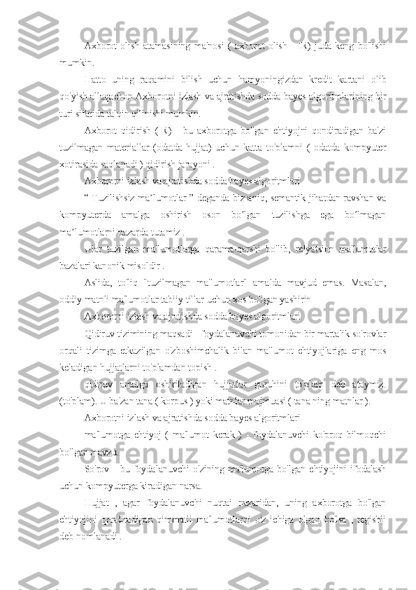 Axborot   olish   atamasining   ma'nosi   (   axborot   olish   -   IR)   juda   keng   bo'lishi
mumkin.
Hatto   uning   raqamini   bilish   uchun   hamyoningizdan   kredit   kartani   olib
qo'yish allaqachon Axborotni izlash va ajratishda sodda bayes algoritmlarining bir
turi sifatida talqin qilinishi mumkin.
Axborot   qidirish   (IR)   -   bu   axborotga   bo'lgan   ehtiyojni   qondiradigan   ba'zi
tuzilmagan   materiallar   (odatda   hujjat)   uchun   katta   to'plamni   (   odatda   kompyuter
xotirasida saqlanadi ) qidirish jarayoni .
Axborotni izlash va ajratishda sodda bayes algoritmlari
“ Tuzilishsiz ma lumotlar ” deganda biz aniq, semantik jihatdan ravshan vaʼ
kompyuterda   amalga   oshirish   oson   bo lgan   tuzilishga   ega   bo lmagan	
ʻ ʻ
ma lumotlarni nazarda tutamiz .	
ʼ
Ular   tuzilgan   ma'lumotlarga   qarama-qarshi   bo'lib,   relyatsion   ma'lumotlar
bazalari kanonik misoldir .
Aslida,   to'liq   "tuzilmagan   ma'lumotlar"   amalda   mavjud   emas.   Masalan,
oddiy matnli ma'lumotlar tabiiy tillar uchun xos bo'lgan yashirin 
Axborotni izlash va ajratishda sodda bayes algoritmlari
Qidiruv tizimining maqsadi - foydalanuvchi tomonidan bir martalik so'rovlar
orqali   tizimga   etkazilgan   o'zboshimchalik   bilan   ma'lumot   ehtiyojlariga   eng   mos
keladigan hujjatlarni to'plamdan topish . 
qidiruv   amalga   oshiriladigan   hujjatlar   guruhini   to'plam   deb   ataymiz.
(to'plam). U ba'zan tana ( korpus ) yoki matnlar majmuasi ( tana ning matnlar ).
Axborotni izlash va ajratishda sodda bayes algoritmlari
ma'lumotga   ehtiyoj   (   ma'lumot   kerak   )   -   foydalanuvchi   ko'proq   bilmoqchi
bo'lgan mavzu.
So'rov   -   bu   foydalanuvchi   o'zining   ma'lumotga   bo'lgan   ehtiyojini   ifodalash
uchun kompyuterga kiradigan narsa.
Hujjat   ,   agar   foydalanuvchi   nuqtai   nazaridan,   uning   axborotga   bo'lgan
ehtiyojini   qondiradigan   qimmatli   ma'lumotlarni   o'z   ichiga   olgan   bo'lsa   ,   tegishli
deb nomlanadi . 