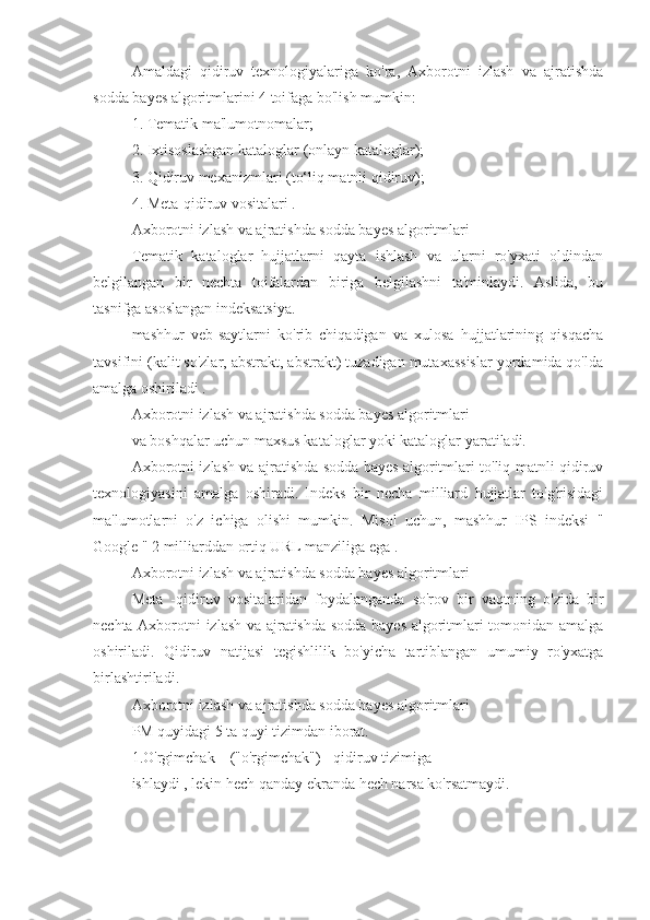 Amaldagi   qidiruv   texnologiyalariga   ko'ra,   Axborotni   izlash   va   ajratishda
sodda bayes algoritmlarini 4 toifaga bo'lish mumkin:
1. Tematik ma'lumotnomalar;
2. Ixtisoslashgan kataloglar (onlayn kataloglar);
3. Qidiruv mexanizmlari (to‘liq matnli qidiruv);
4. Meta-qidiruv vositalari .
Axborotni izlash va ajratishda sodda bayes algoritmlari
Tematik   kataloglar   hujjatlarni   qayta   ishlash   va   ularni   ro'yxati   oldindan
belgilangan   bir   nechta   toifalardan   biriga   belgilashni   ta'minlaydi.   Aslida,   bu
tasnifga asoslangan indeksatsiya.
mashhur   veb-saytlarni   ko'rib   chiqadigan   va   xulosa   hujjatlarining   qisqacha
tavsifini (kalit so'zlar, abstrakt, abstrakt) tuzadigan mutaxassislar yordamida qo'lda
amalga oshiriladi .
Axborotni izlash va ajratishda sodda bayes algoritmlari
va boshqalar uchun maxsus kataloglar yoki kataloglar yaratiladi.
Axborotni izlash va ajratishda sodda bayes algoritmlari to'liq matnli qidiruv
texnologiyasini   amalga   oshiradi.   Indeks   bir   necha   milliard   hujjatlar   to'g'risidagi
ma'lumotlarni   o'z   ichiga   olishi   mumkin.   Misol   uchun,   mashhur   IPS   indeksi   "
Google " 2 milliarddan ortiq URL manziliga ega .
Axborotni izlash va ajratishda sodda bayes algoritmlari
Meta   -qidiruv   vositalaridan   foydalanganda   so'rov   bir   vaqtning   o'zida   bir
nechta Axborotni izlash va ajratishda sodda bayes algoritmlari tomonidan amalga
oshiriladi.   Qidiruv   natijasi   tegishlilik   bo'yicha   tartiblangan   umumiy   ro'yxatga
birlashtiriladi.
Axborotni izlash va ajratishda sodda bayes algoritmlari
PM quyidagi 5 ta quyi tizimdan iborat.
1.O'rgimchak _ ("o'rgimchak") - qidiruv tizimiga 
ishlaydi , lekin hech qanday ekranda hech narsa ko'rsatmaydi. 