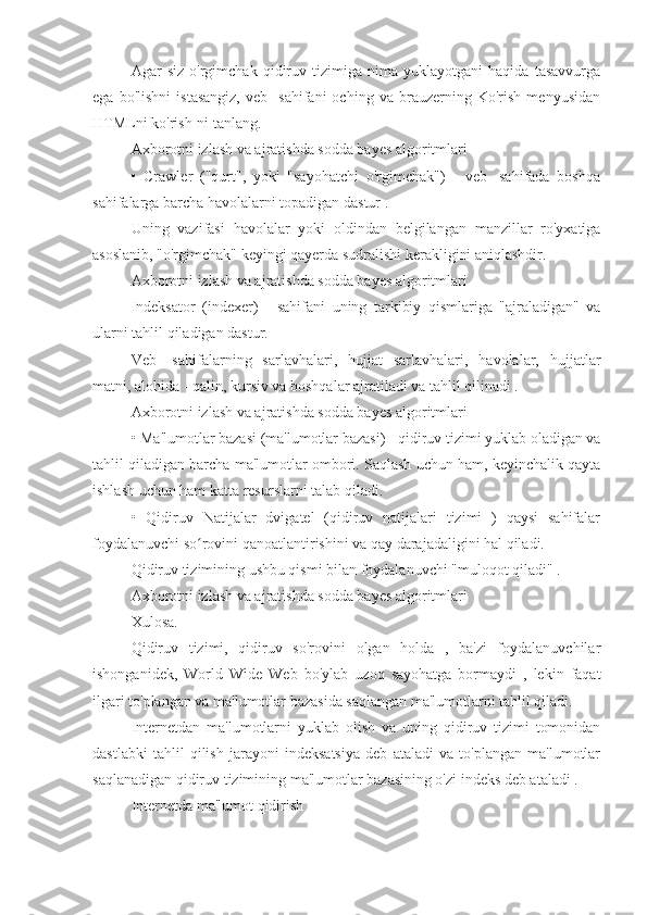 Agar   siz   o'rgimchak   qidiruv   tizimiga   nima   yuklayotgani   haqida   tasavvurga
ega   bo'lishni   istasangiz,   veb-   sahifani   oching   va   brauzerning   Ko'rish   menyusidan
HTMLni ko'rish-ni tanlang.
Axborotni izlash va ajratishda sodda bayes algoritmlari
•   Crawler   ("qurt",   yoki   "sayohatchi   o'rgimchak")   -   veb-   sahifada   boshqa
sahifalarga barcha havolalarni topadigan dastur .
Uning   vazifasi   havolalar   yoki   oldindan   belgilangan   manzillar   ro'yxatiga
asoslanib, "o'rgimchak" keyingi qayerda sudralishi kerakligini aniqlashdir.
Axborotni izlash va ajratishda sodda bayes algoritmlari
Indeksator   (indexer)   -   sahifani   uning   tarkibiy   qismlariga   "ajraladigan"   va
ularni tahlil qiladigan dastur.
Veb-   sahifalarning   sarlavhalari,   hujjat   sarlavhalari,   havolalar,   hujjatlar
matni, alohida - qalin, kursiv va boshqalar ajratiladi va tahlil qilinadi .
Axborotni izlash va ajratishda sodda bayes algoritmlari
• Ma'lumotlar bazasi (ma'lumotlar bazasi) - qidiruv tizimi yuklab oladigan va
tahlil qiladigan barcha ma'lumotlar ombori. Saqlash uchun ham, keyinchalik qayta
ishlash uchun ham katta resurslarni talab qiladi.
•   Qidiruv   Natijalar   dvigatel   (qidiruv   natijalari   tizimi   )   qaysi   sahifalar
foydalanuvchi so rovini qanoatlantirishini va qay darajadaligini hal qiladi.ʻ
Qidiruv tizimining ushbu qismi bilan foydalanuvchi "muloqot qiladi" .
Axborotni izlash va ajratishda sodda bayes algoritmlari
Xulosa.
Qidiruv   tizimi,   qidiruv   so'rovini   olgan   holda   ,   ba'zi   foydalanuvchilar
ishonganidek,   World   Wide   Web   bo'ylab   uzoq   sayohatga   bormaydi   ,   lekin   faqat
ilgari to'plangan va ma'lumotlar bazasida saqlangan ma'lumotlarni tahlil qiladi.
Internetdan   ma'lumotlarni   yuklab   olish   va   uning   qidiruv   tizimi   tomonidan
dastlabki   tahlil   qilish   jarayoni   indeksatsiya   deb   ataladi   va   to'plangan   ma'lumotlar
saqlanadigan qidiruv tizimining ma'lumotlar bazasining o'zi indeks deb ataladi .
Internetda ma'lumot qidirish 