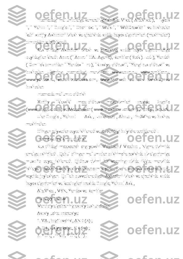 Internetdagi ma'lumotlarga samarali kirish Alta Vista ( AltaVista ), " Lycos
", "  Yahoo  ",  " Google  ",  " OpenText   ", "  Wais  ",  " WebCrawler  "  va  boshqalar
kabi xorijiy Axborotni izlash va ajratishda sodda bayes algoritmlari  (mashinalari)
tomonidan ta'minlanadi .
Rus   tilidagi   Axborotni   izlash   va   ajratishda   sodda   bayes   algoritmlariga
quyidagilar kiradi: Aport (" Aport " OAJ Agama), Rambler ( Stek ). Ltd. ), Yandeh
( ComTek tomonidan " Yandex " Int ), "Rossiya qidiruvi", "Yangi rus qidiruvi" va
boshqalar.   Ularning   Internetdagi   manzillari:   www.aport.ru,   www.rambler.ru,
www.yandex.ru,   search.interrussia.com,   www.openweb   .ru   mos   ravishda)   va
boshqalar.
Internetda ma'lumot qidirish
Xorijiy   "klassik"   meta-qidiruv   mexanizmlari   orasida   Dogpile
(www.dogpiLe.com) va Metacrawler ( www.metacrawLer.com ) , Yippy , Ixquick 
Ular Google , Yahoo! _ _ Ask , LookSmart , About , FindWhat va boshqa
mashinalar.
Olingan ro'yxatlar qayta ishlanadi va dolzarbligi bo'yicha tartiblanadi .
Internetda ma'lumot qidirish
Rus   tilidagi   metasearch   eng   yaxshi   Metabear   /   Metabot   ,   Nigma   tizimida
amalga oshiriladi . Qabul qilingan ma'lumotlar qo'shimcha ravishda o'z algoritmiga
muvofiq   qayta   ishlanadi.   Qidiruv   tizimi   bir   vaqtning   o'zida   ikkita   manzilda
ishlaydi: inglizcha versiyasi metabear.com saytida, ruscha versiyasi esa metabot.ru
saytida   joylashgan.   Qo'llab-quvvatlanadigan   Axborotni   izlash   va   ajratishda   sodda
bayes algoritmlari va kataloglari orasida Google, Yahoo! Ask ,
AltaVista , MSN, Yandex va Rambler 
mantiqiy qidiruv
Mantiqiy algebraning asosiy tushunchalari.
Asosiy uchta operatsiya:
1. VA , bog‘lovchisi, AND ( ) ;˄
2. OR , dis'yunksiya, OR (  ) ;
˅
3. YO‘Q , inkor, YO‘Q ( ˉ ) . 