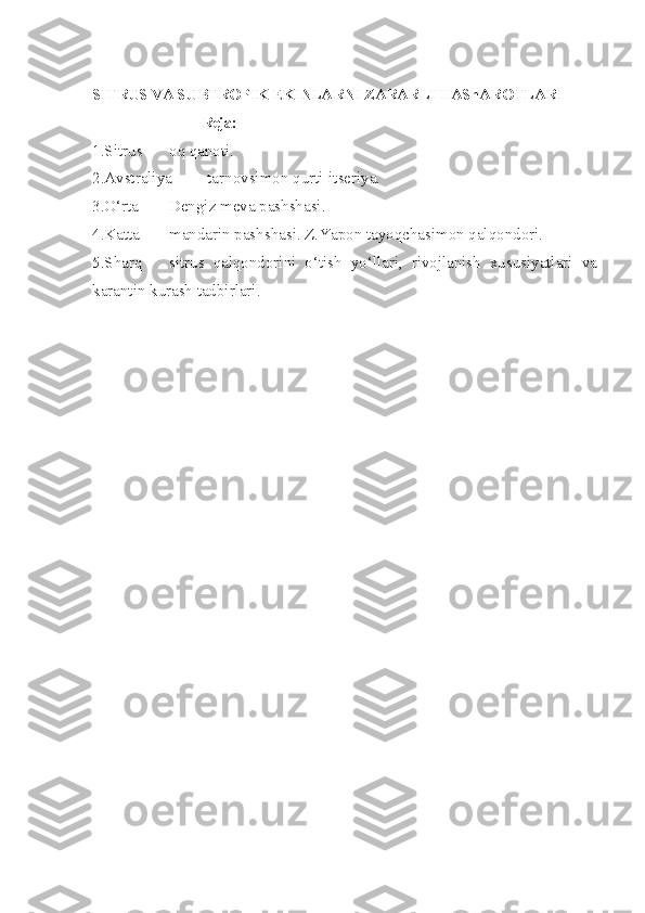 SITRUS VA SUBTROPIK EKINLARNI ZARARLI HAShAROTLARI
                               Reja:
1.Sitrus oq qanoti.
2.Avstraliya tarnovsimon qurti-itseriya.
3.O‘rta Dengiz meva pashshasi.
4.Katta mandarin pashshasi. Z.Yapon tayoqchasimon qalqondori.
5.Sharq sitrus   qalqondorini   o‘tish   yo‘llari,   rivojlanish   xususiyatlari   va
karantin kurash tadbirlari. 